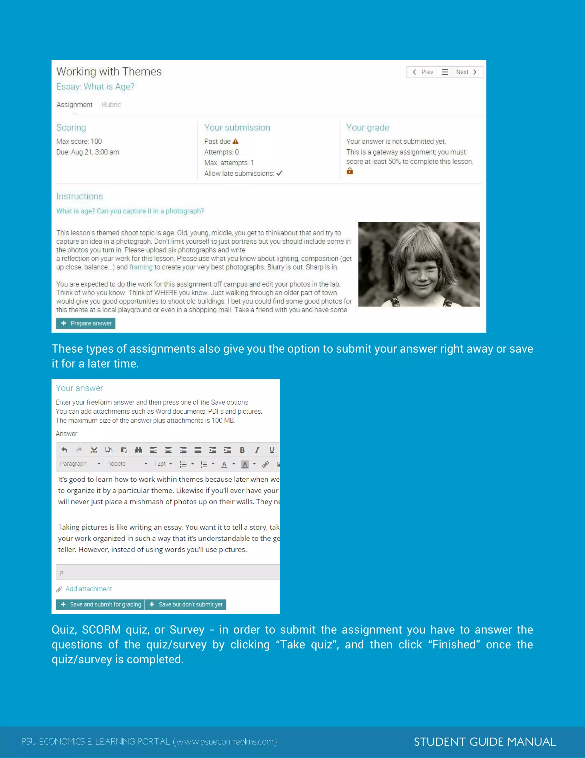 PSU ECONOMICS E-LEARNING PORTAL (www.psuecon.neolms.com) STUDENT GUIDE MANUAL
These types of assignments also give you the option to submit your answer right away or save
it for a later time.
Quiz, SCORM quiz, or Survey - in order to submit the assignment you have to answer the
questions of the quiz/survey by clicking “Take quiz”, and then click “Finished” once the
quiz/survey is completed.
 