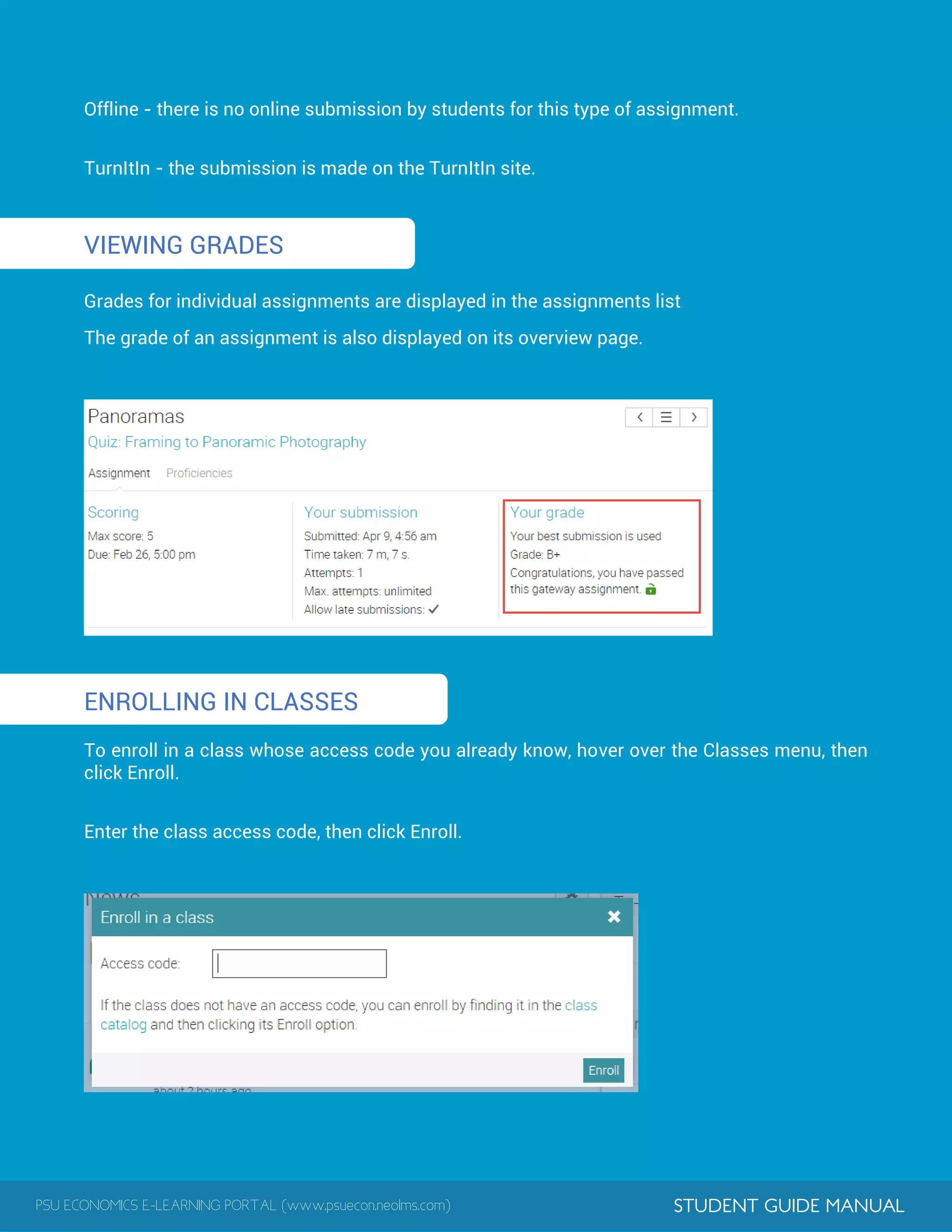 PSU ECONOMICS E-LEARNING PORTAL (www.psuecon.neolms.com) STUDENT GUIDE MANUAL
1
1
Offline - there is no online submission by students for this type of assignment.
TurnItIn - the submission is made on the TurnItIn site.
VIEWING GRADES
Grades for individual assignments are displayed in the assignments list
The grade of an assignment is also displayed on its overview page.
ENROLLING IN CLASSES
To enroll in a class whose access code you already know, hover over the Classes menu, then
click Enroll.
Enter the class access code, then click Enroll.
 