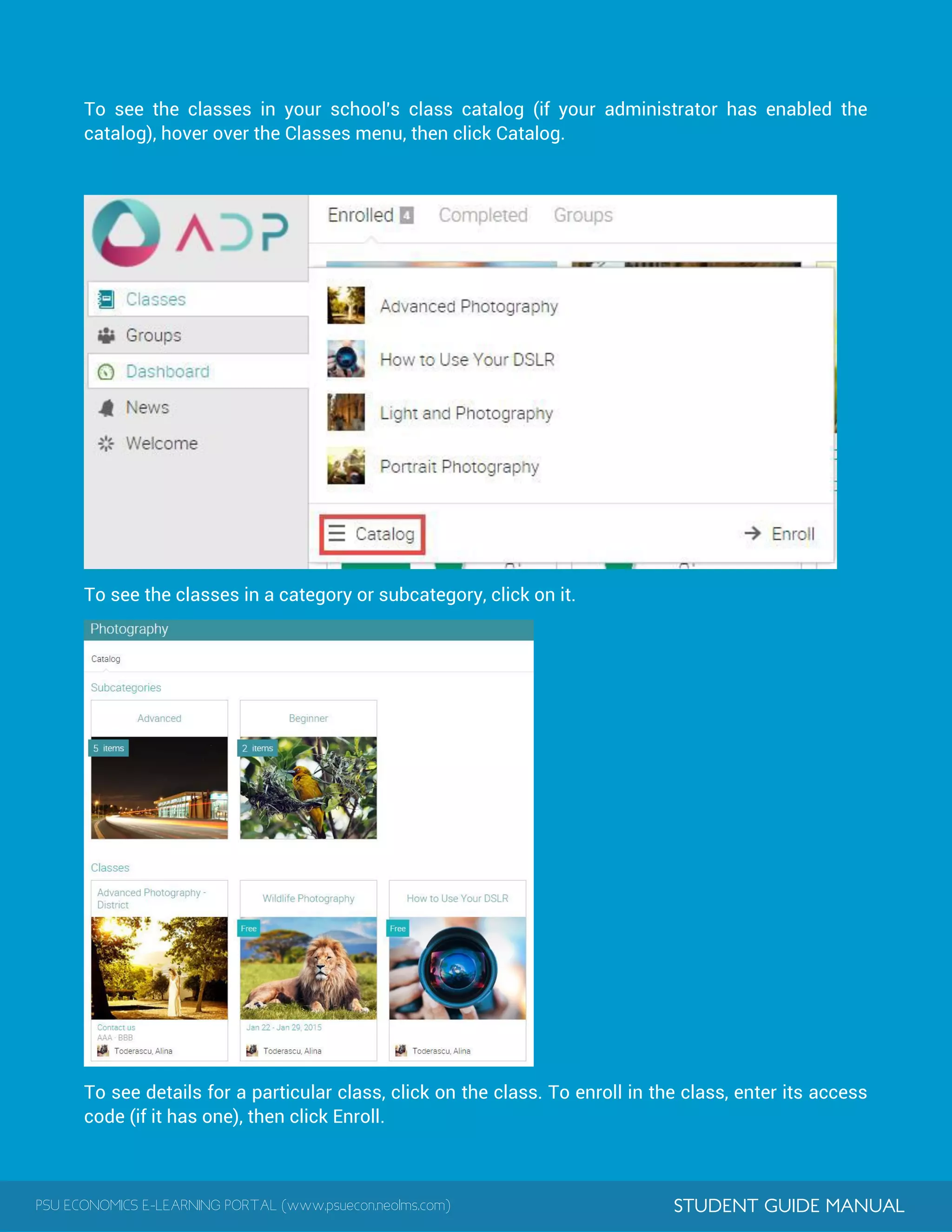 PSU ECONOMICS E-LEARNING PORTAL (www.psuecon.neolms.com) STUDENT GUIDE MANUAL
To see the classes in your school's class catalog (if your administrator has enabled the
catalog), hover over the Classes menu, then click Catalog.
To see the classes in a category or subcategory, click on it.
To see details for a particular class, click on the class. To enroll in the class, enter its access
code (if it has one), then click Enroll.
 