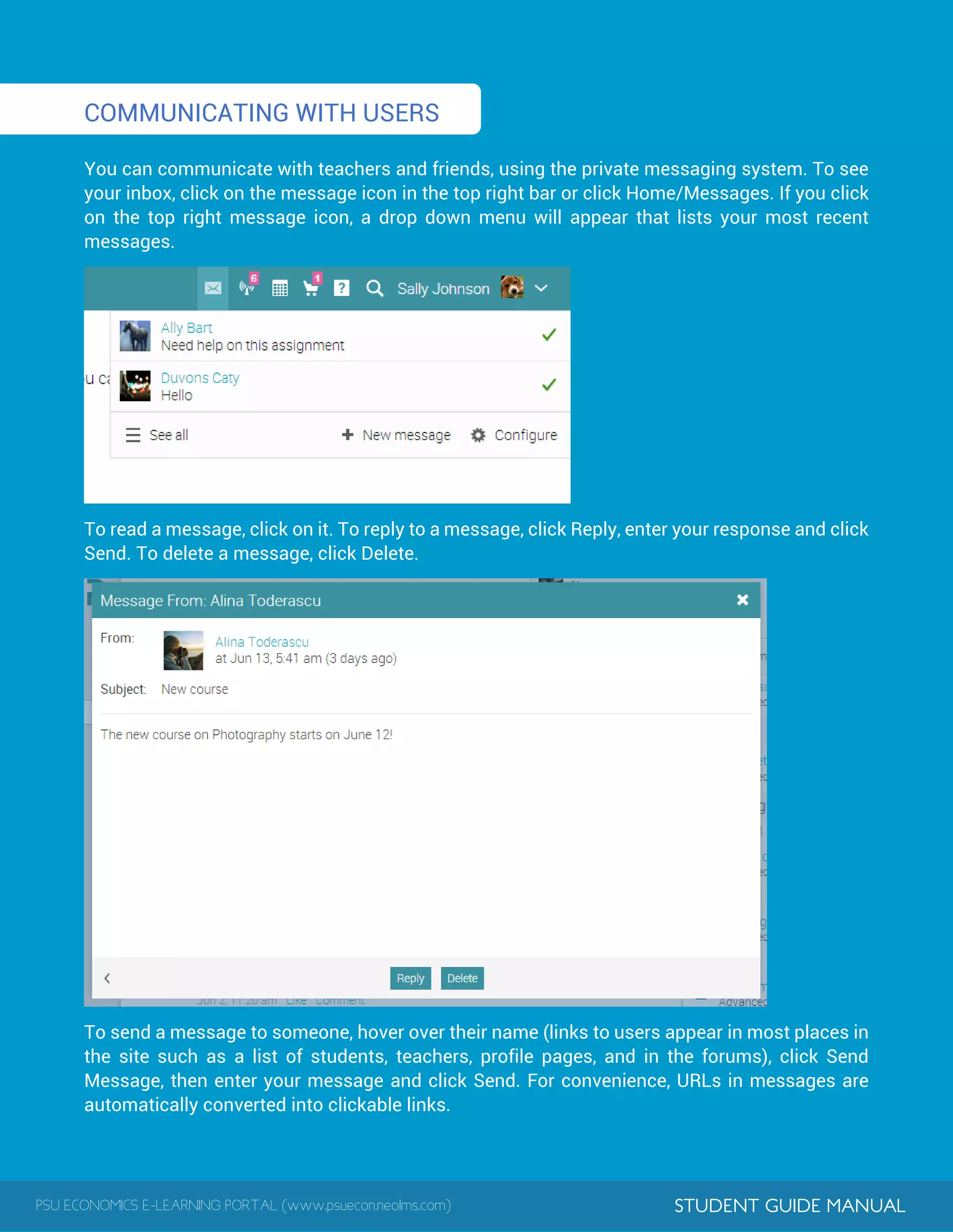 PSU ECONOMICS E-LEARNING PORTAL (www.psuecon.neolms.com) STUDENT GUIDE MANUAL
1
COMMUNICATING WITH USERS
You can communicate with teachers and friends, using the private messaging system. To see
your inbox, click on the message icon in the top right bar or click Home/Messages. If you click
on the top right message icon, a drop down menu will appear that lists your most recent
messages.
To read a message, click on it. To reply to a message, click Reply, enter your response and click
Send. To delete a message, click Delete.
To send a message to someone, hover over their name (links to users appear in most places in
the site such as a list of students, teachers, profile pages, and in the forums), click Send
Message, then enter your message and click Send. For convenience, URLs in messages are
automatically converted into clickable links.
 