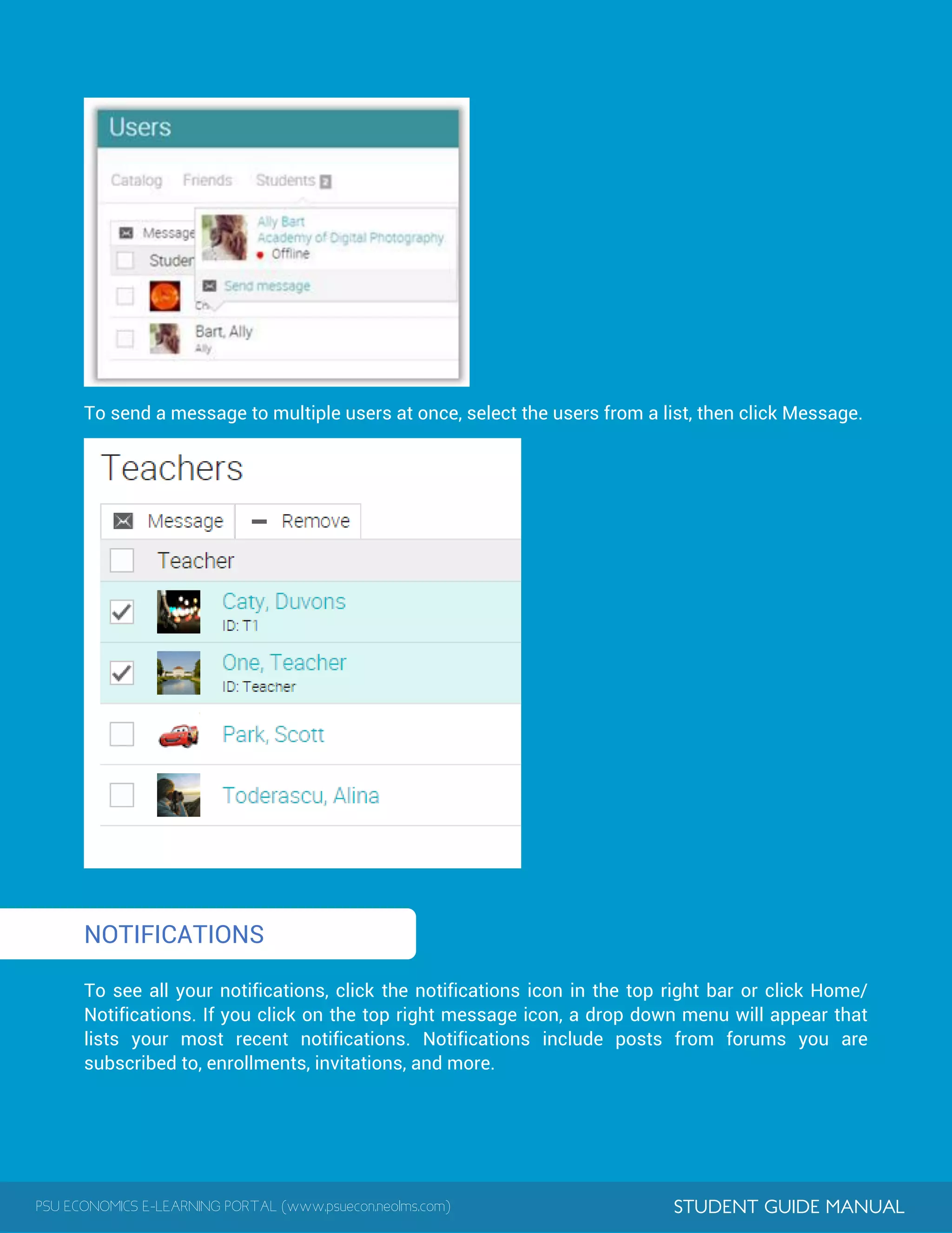 PSU ECONOMICS E-LEARNING PORTAL (www.psuecon.neolms.com) STUDENT GUIDE MANUAL
1
To send a message to multiple users at once, select the users from a list, then click Message.
NOTIFICATIONS
To see all your notifications, click the notifications icon in the top right bar or click Home/
Notifications. If you click on the top right message icon, a drop down menu will appear that
lists your most recent notifications. Notifications include posts from forums you are
subscribed to, enrollments, invitations, and more.
 