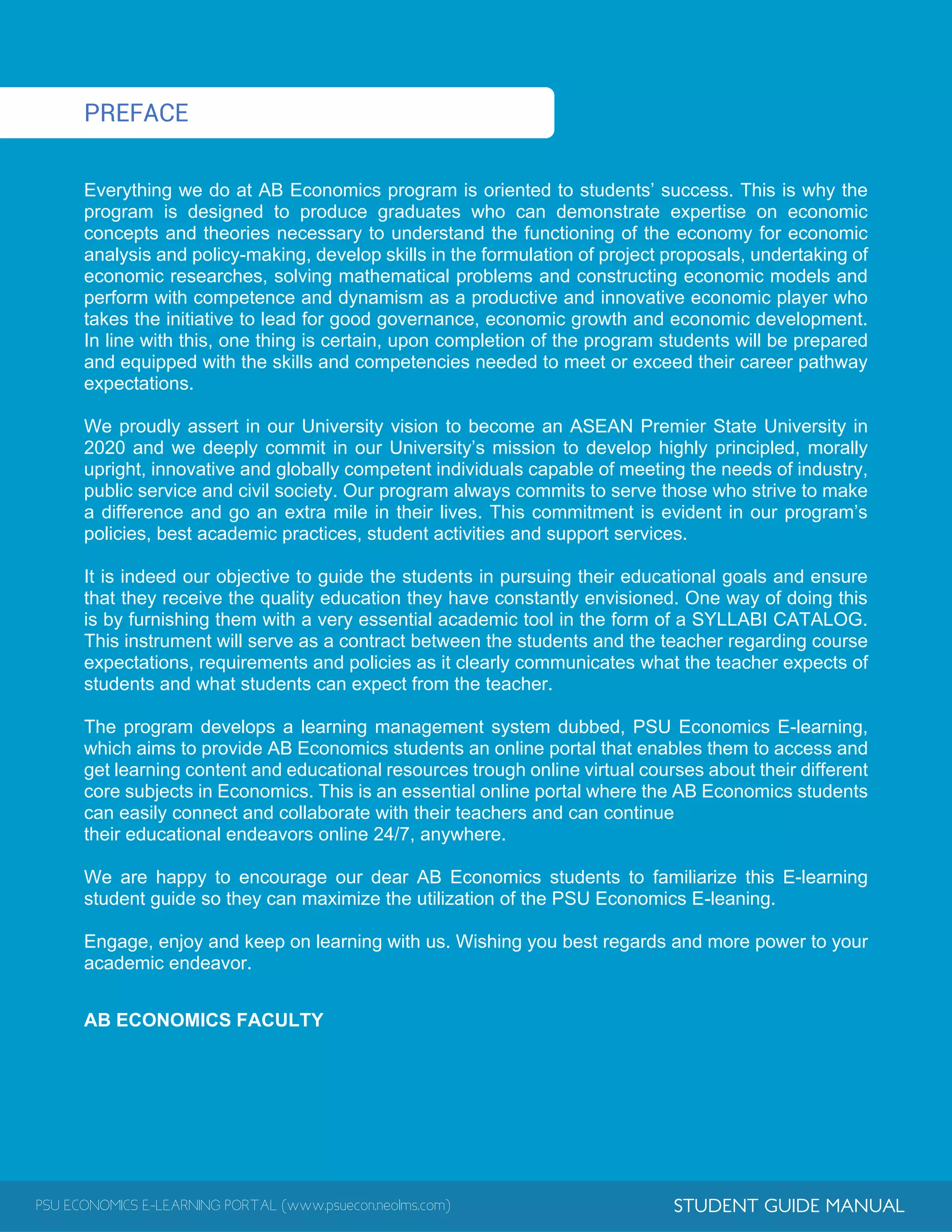 PSU ECONOMICS E-LEARNING PORTAL (www.psuecon.neolms.com) STUDENT GUIDE MANUAL
PREFACE
Everything we do at AB Economics program is oriented to students’ success. This is why the
program is designed to produce graduates who can demonstrate expertise on economic
concepts and theories necessary to understand the functioning of the economy for economic
analysis and policy-making, develop skills in the formulation of project proposals, undertaking of
economic researches, solving mathematical problems and constructing economic models and
perform with competence and dynamism as a productive and innovative economic player who
takes the initiative to lead for good governance, economic growth and economic development.
In line with this, one thing is certain, upon completion of the program students will be prepared
and equipped with the skills and competencies needed to meet or exceed their career pathway
expectations.
We proudly assert in our University vision to become an ASEAN Premier State University in
2020 and we deeply commit in our University’s mission to develop highly principled, morally
upright, innovative and globally competent individuals capable of meeting the needs of industry,
public service and civil society. Our program always commits to serve those who strive to make
a difference and go an extra mile in their lives. This commitment is evident in our program’s
policies, best academic practices, student activities and support services.
It is indeed our objective to guide the students in pursuing their educational goals and ensure
that they receive the quality education they have constantly envisioned. One way of doing this
is by furnishing them with a very essential academic tool in the form of a SYLLABI CATALOG.
This instrument will serve as a contract between the students and the teacher regarding course
expectations, requirements and policies as it clearly communicates what the teacher expects of
students and what students can expect from the teacher.
The program develops a learning management system dubbed, PSU Economics E-learning,
which aims to provide AB Economics students an online portal that enables them to access and
get learning content and educational resources trough online virtual courses about their different
core subjects in Economics. This is an essential online portal where the AB Economics students
can easily connect and collaborate with their teachers and can continue
their educational endeavors online 24/7, anywhere.
We are happy to encourage our dear AB Economics students to familiarize this E-learning
student guide so they can maximize the utilization of the PSU Economics E-leaning.
Engage, enjoy and keep on learning with us. Wishing you best regards and more power to your
academic endeavor.
AB ECONOMICS FACULTY
 
