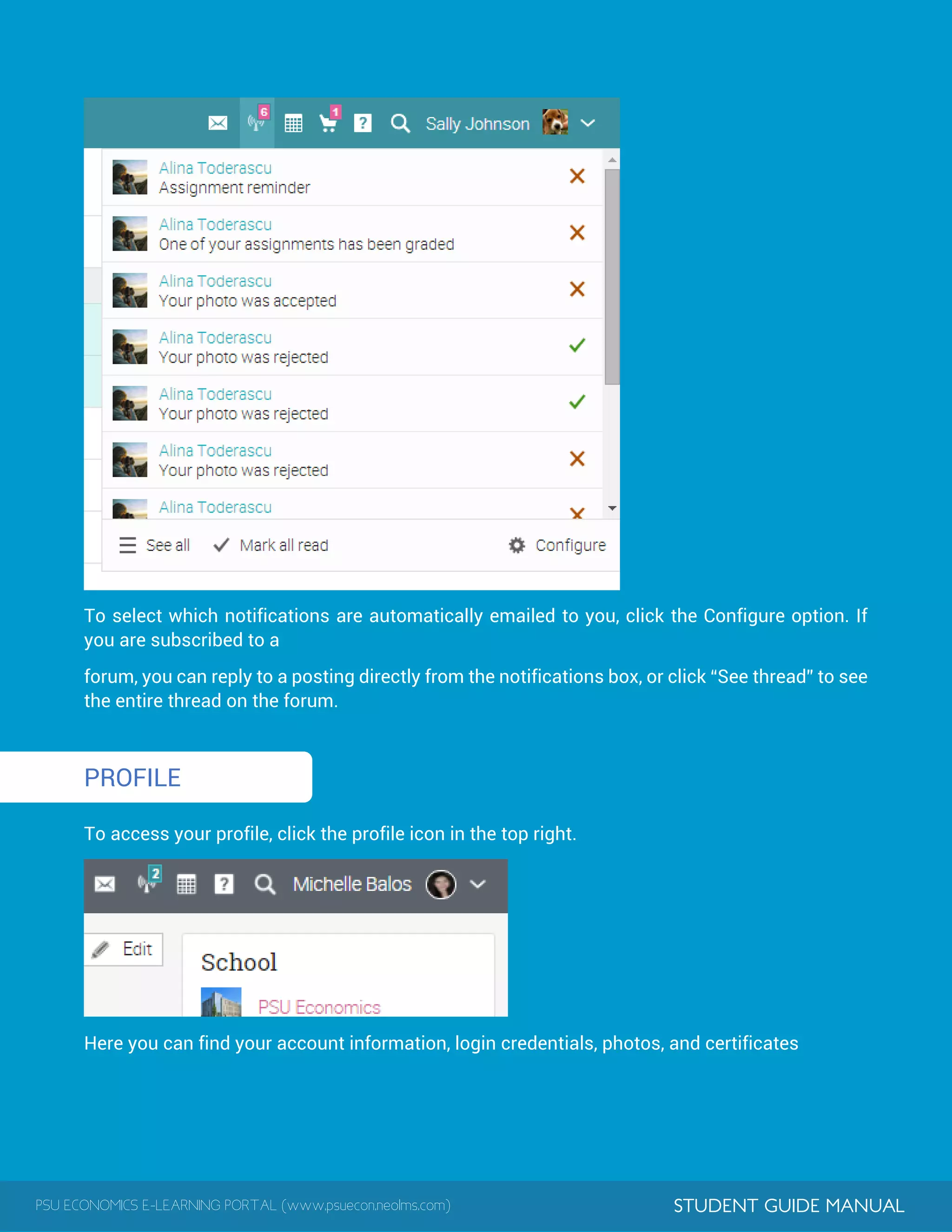 PSU ECONOMICS E-LEARNING PORTAL (www.psuecon.neolms.com) STUDENT GUIDE MANUAL
1
To select which notifications are automatically emailed to you, click the Configure option. If
you are subscribed to a
forum, you can reply to a posting directly from the notifications box, or click “See thread” to see
the entire thread on the forum.
PROFILE
To access your profile, click the profile icon in the top right.
Here you can find your account information, login credentials, photos, and certificates
 