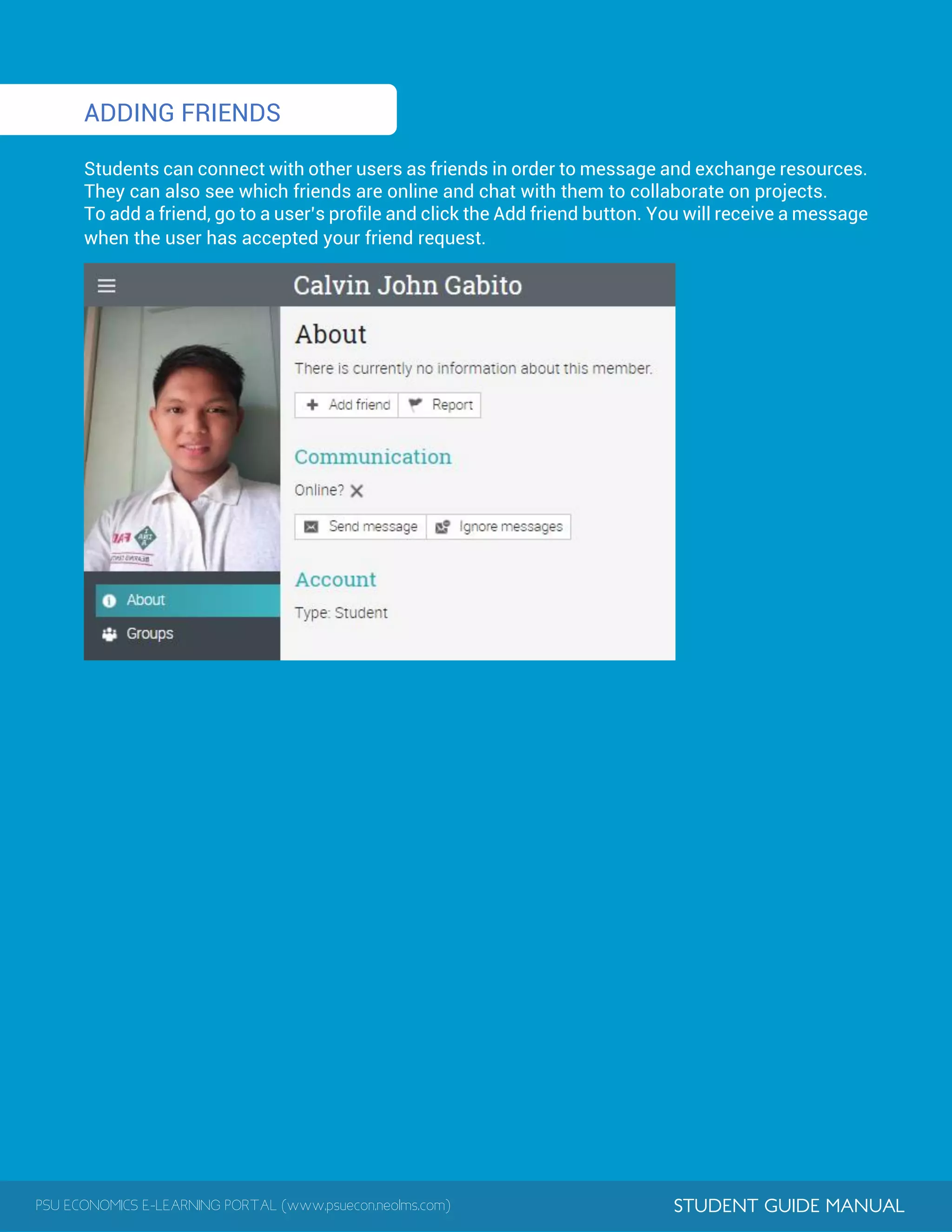 PSU ECONOMICS E-LEARNING PORTAL (www.psuecon.neolms.com) STUDENT GUIDE MANUAL
1
ADDING FRIENDS
Students can connect with other users as friends in order to message and exchange resources.
They can also see which friends are online and chat with them to collaborate on projects.
To add a friend, go to a user’s profile and click the Add friend button. You will receive a message
when the user has accepted your friend request.
 