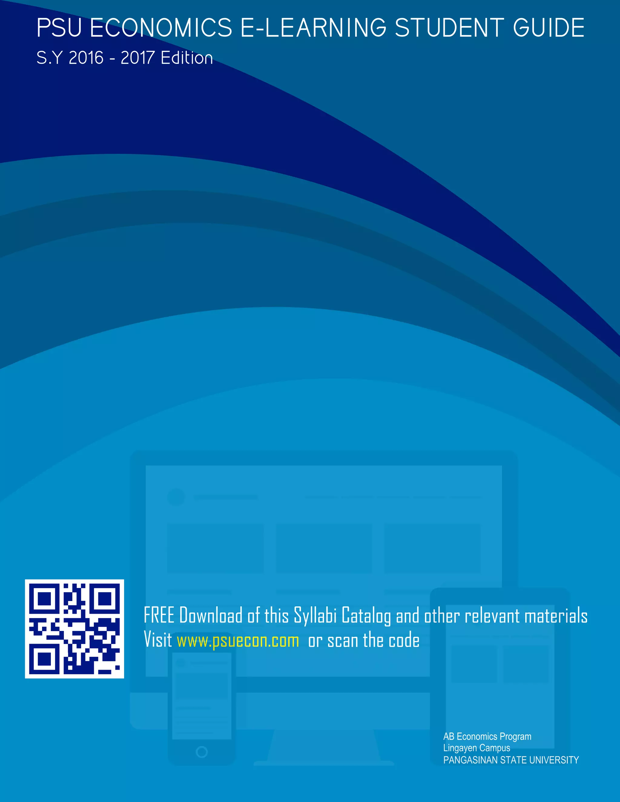 FREE Download of this Syllabi Catalog and other relevant materials
Visit www.psuecon.com or scan the code
AB Economics Program
Lingayen Campus
PANGASINAN STATE UNIVERSITY
PSU ECONOMICS E-LEARNING STUDENT GUIDE
S.Y 2016 - 2017 Edition
 