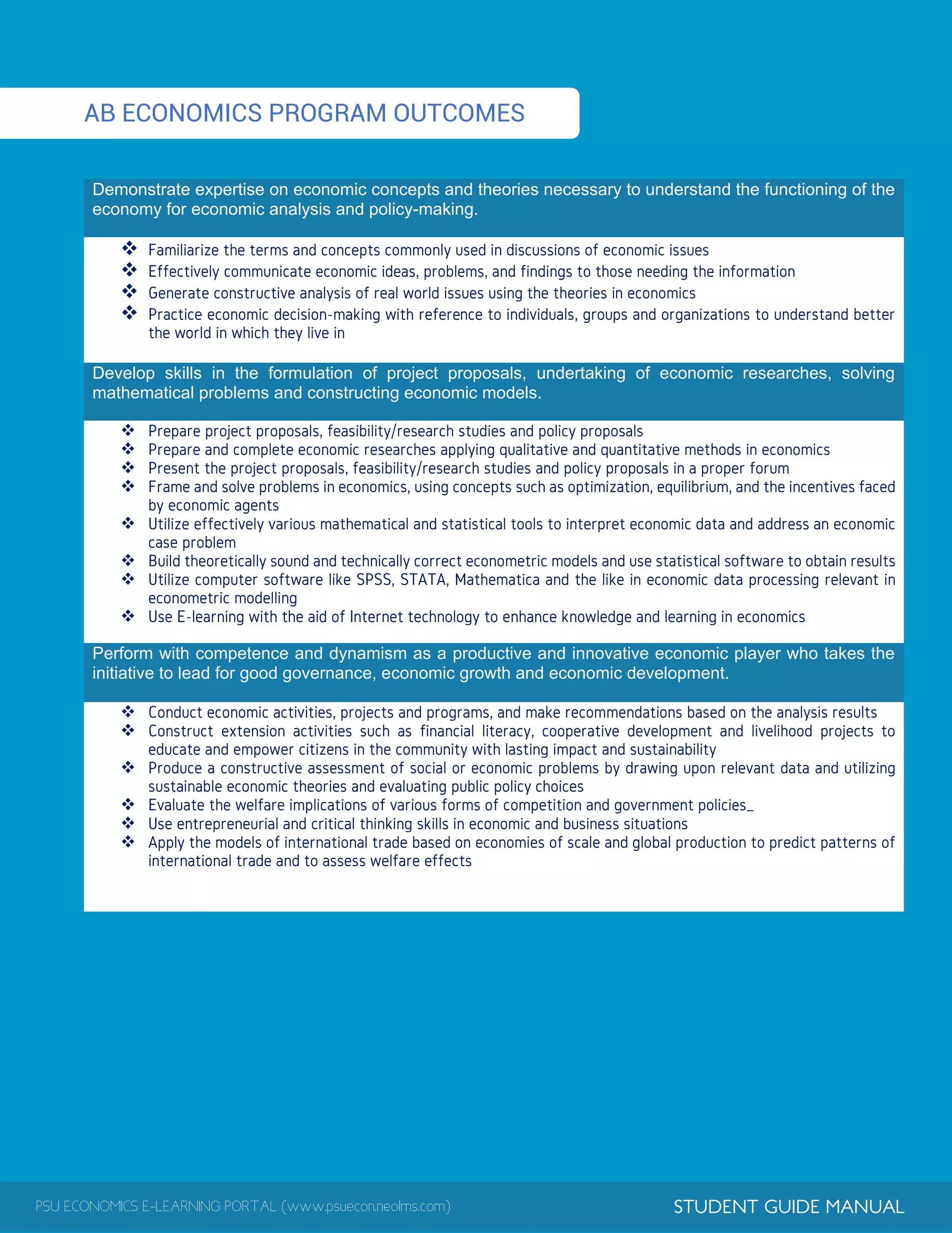 PSU ECONOMICS E-LEARNING PORTAL (www.psuecon.neolms.com) STUDENT GUIDE MANUAL
AB ECONOMICS PROGRAM OUTCOMES
Demonstrate expertise on economic concepts and theories necessary to understand the functioning of the
economy for economic analysis and policy-making.




Develop skills in the formulation of project proposals, undertaking of economic researches, solving
mathematical problems and constructing economic models.








Perform with competence and dynamism as a productive and innovative economic player who takes the
initiative to lead for good governance, economic growth and economic development.






 