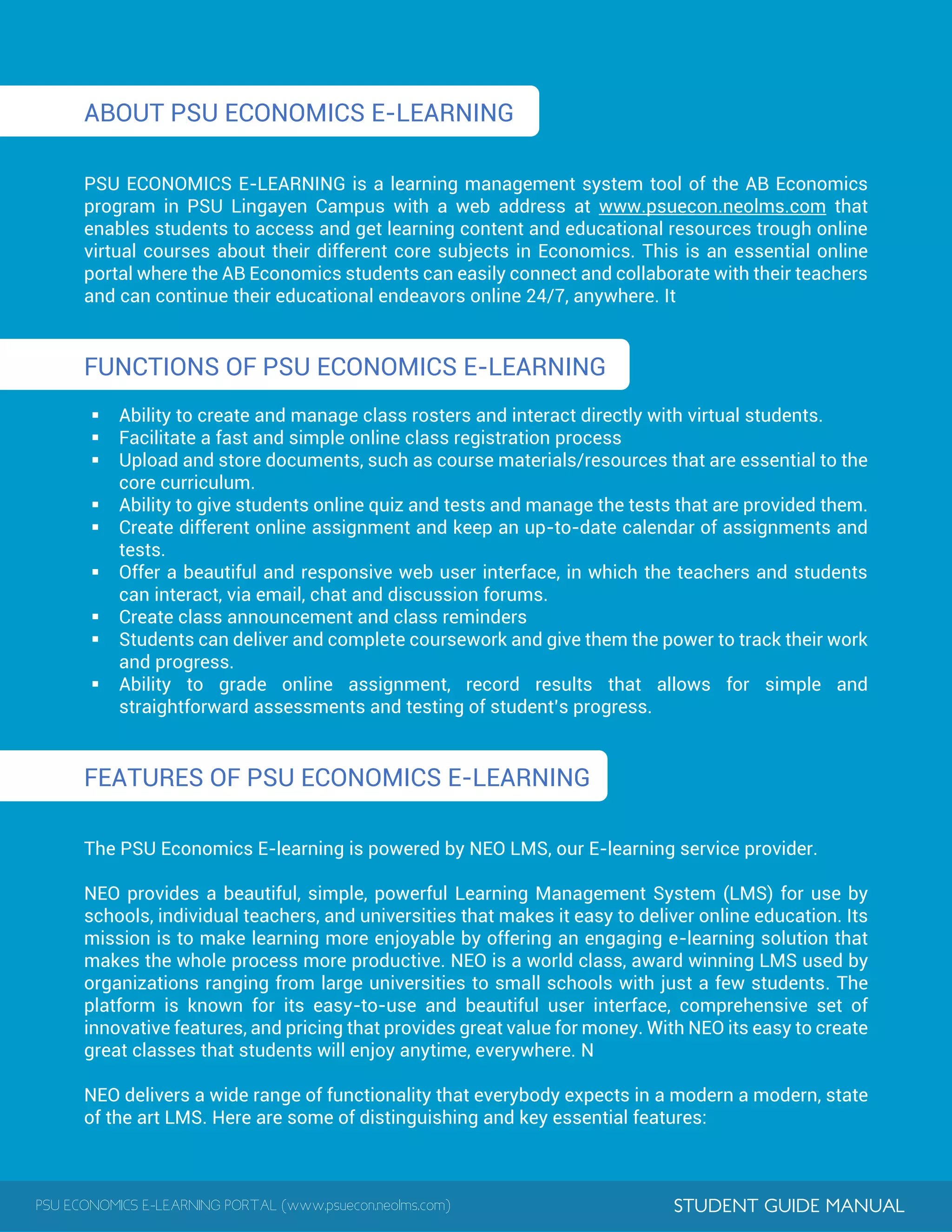 PSU ECONOMICS E-LEARNING PORTAL (www.psuecon.neolms.com) STUDENT GUIDE MANUAL
ABOUT PSU ECONOMICS E-LEARNING
PSU ECONOMICS E-LEARNING is a learning management system tool of the AB Economics
program in PSU Lingayen Campus with a web address at www.psuecon.neolms.com that
enables students to access and get learning content and educational resources trough online
virtual courses about their different core subjects in Economics. This is an essential online
portal where the AB Economics students can easily connect and collaborate with their teachers
and can continue their educational endeavors online 24/7, anywhere. It
FUNCTIONS OF PSU ECONOMICS E-LEARNING
 Ability to create and manage class rosters and interact directly with virtual students.
 Facilitate a fast and simple online class registration process
 Upload and store documents, such as course materials/resources that are essential to the
core curriculum.
 Ability to give students online quiz and tests and manage the tests that are provided them.
 Create different online assignment and keep an up-to-date calendar of assignments and
tests.
 Offer a beautiful and responsive web user interface, in which the teachers and students
can interact, via email, chat and discussion forums.
 Create class announcement and class reminders
 Students can deliver and complete coursework and give them the power to track their work
and progress.
 Ability to grade online assignment, record results that allows for simple and
straightforward assessments and testing of student’s progress.
FEATURES OF PSU ECONOMICS E-LEARNING
The PSU Economics E-learning is powered by NEO LMS, our E-learning service provider.
NEO provides a beautiful, simple, powerful Learning Management System (LMS) for use by
schools, individual teachers, and universities that makes it easy to deliver online education. Its
mission is to make learning more enjoyable by offering an engaging e-learning solution that
makes the whole process more productive. NEO is a world class, award winning LMS used by
organizations ranging from large universities to small schools with just a few students. The
platform is known for its easy-to-use and beautiful user interface, comprehensive set of
innovative features, and pricing that provides great value for money. With NEO its easy to create
great classes that students will enjoy anytime, everywhere. N
NEO delivers a wide range of functionality that everybody expects in a modern a modern, state
of the art LMS. Here are some of distinguishing and key essential features:
 