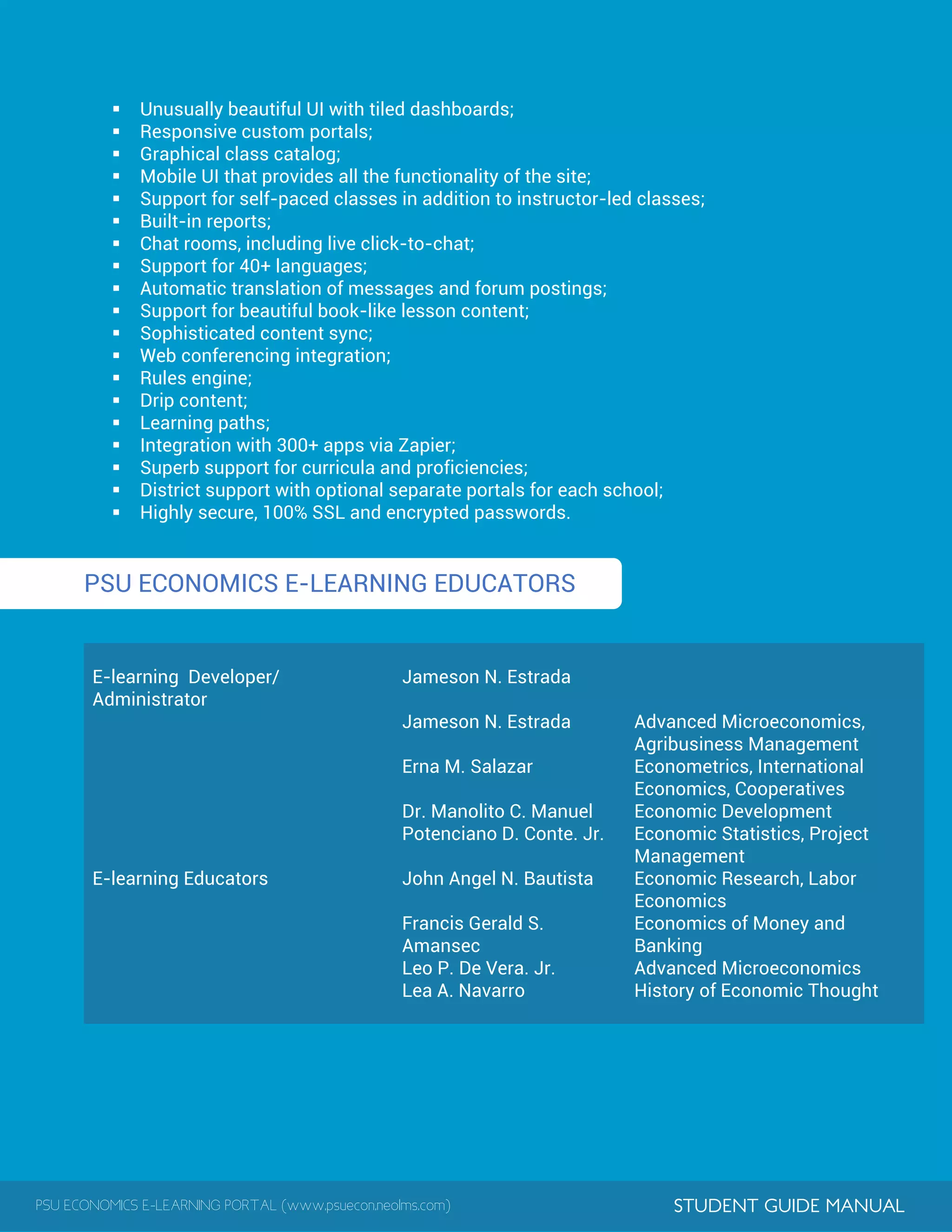 PSU ECONOMICS E-LEARNING PORTAL (www.psuecon.neolms.com) STUDENT GUIDE MANUAL
 Unusually beautiful UI with tiled dashboards;
 Responsive custom portals;
 Graphical class catalog;
 Mobile UI that provides all the functionality of the site;
 Support for self-paced classes in addition to instructor-led classes;
 Built-in reports;
 Chat rooms, including live click-to-chat;
 Support for 40+ languages;
 Automatic translation of messages and forum postings;
 Support for beautiful book-like lesson content;
 Sophisticated content sync;
 Web conferencing integration;
 Rules engine;
 Drip content;
 Learning paths;
 Integration with 300+ apps via Zapier;
 Superb support for curricula and proficiencies;
 District support with optional separate portals for each school;
 Highly secure, 100% SSL and encrypted passwords.
PSU ECONOMICS E-LEARNING EDUCATORS
E-learning Developer/
Administrator
Jameson N. Estrada
E-learning Educators
Jameson N. Estrada Advanced Microeconomics,
Agribusiness Management
Erna M. Salazar Econometrics, International
Economics, Cooperatives
Dr. Manolito C. Manuel Economic Development
Potenciano D. Conte. Jr. Economic Statistics, Project
Management
John Angel N. Bautista Economic Research, Labor
Economics
Francis Gerald S.
Amansec
Economics of Money and
Banking
Leo P. De Vera. Jr. Advanced Microeconomics
Lea A. Navarro History of Economic Thought
 