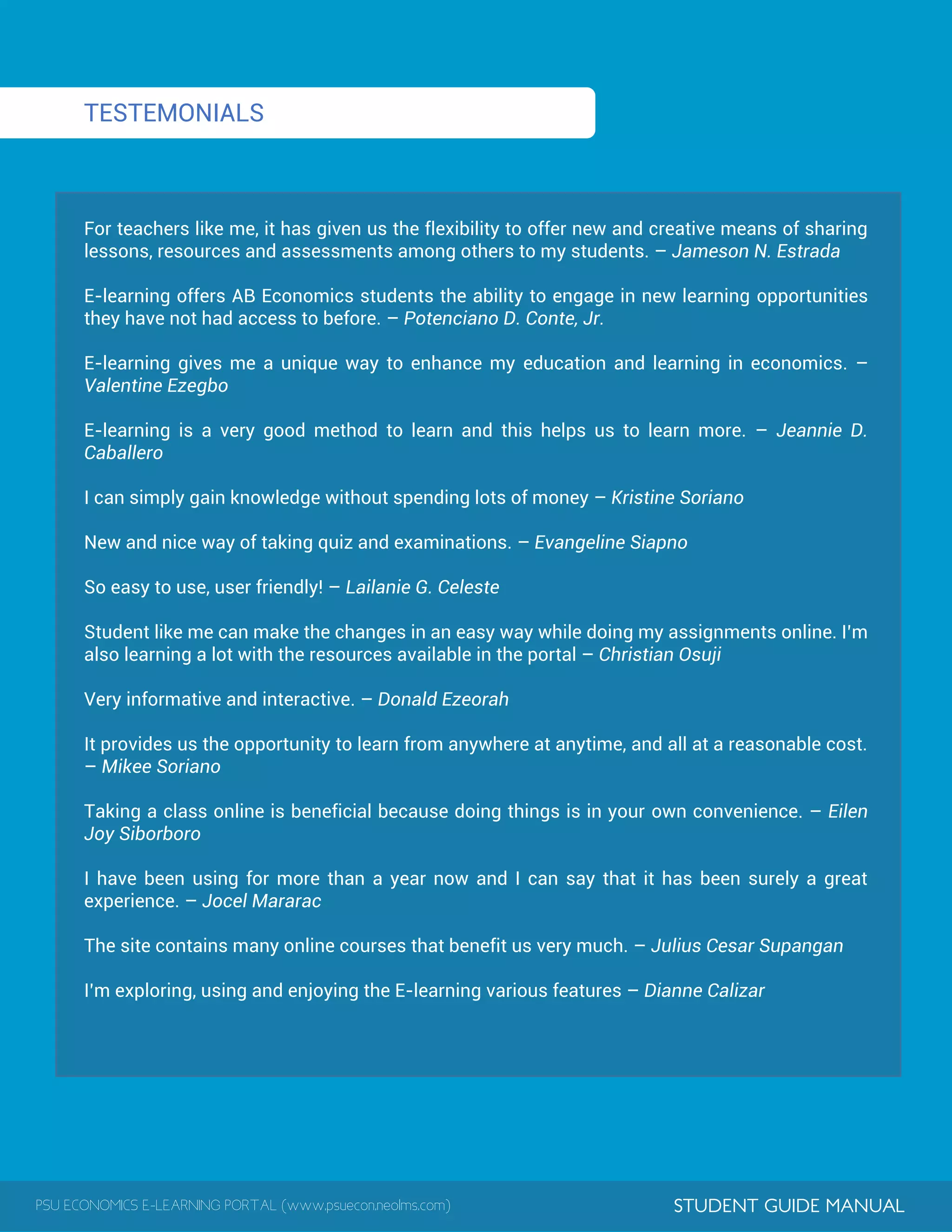 PSU ECONOMICS E-LEARNING PORTAL (www.psuecon.neolms.com) STUDENT GUIDE MANUAL
TESTEMONIALS
For teachers like me, it has given us the flexibility to offer new and creative means of sharing
lessons, resources and assessments among others to my students. – Jameson N. Estrada
E-learning offers AB Economics students the ability to engage in new learning opportunities
they have not had access to before. – Potenciano D. Conte, Jr.
E-learning gives me a unique way to enhance my education and learning in economics. –
Valentine Ezegbo
E-learning is a very good method to learn and this helps us to learn more. – Jeannie D.
Caballero
I can simply gain knowledge without spending lots of money – Kristine Soriano
New and nice way of taking quiz and examinations. – Evangeline Siapno
So easy to use, user friendly! – Lailanie G. Celeste
Student like me can make the changes in an easy way while doing my assignments online. I’m
also learning a lot with the resources available in the portal – Christian Osuji
Very informative and interactive. – Donald Ezeorah
It provides us the opportunity to learn from anywhere at anytime, and all at a reasonable cost.
– Mikee Soriano
Taking a class online is beneficial because doing things is in your own convenience. – Eilen
Joy Siborboro
I have been using for more than a year now and I can say that it has been surely a great
experience. – Jocel Mararac
The site contains many online courses that benefit us very much. – Julius Cesar Supangan
I’m exploring, using and enjoying the E-learning various features – Dianne Calizar
 