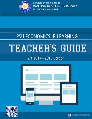 PSU ECONOMICS E-LEARNING
TEACHER’S GUIDE
www.psuecon.neolms.com
Pangasinan State University
Republic of the Philippines
LLINGAYEN, PANGASINAN
S.Y 2017 - 2018 Edition
 