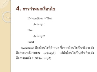 4. การกาหนดเงื่อนไข
If < condition > Then
Activity 1
Else
Activity 2
Endif
<condition> คือ เงื่อนไขที่กำหนด ซึ่งหำกเงื่อนไขเป็นจริง จะทำ
กิจกรรมหลัง THEN (activity1) แต่ถ้ำเงื่อนไขเป็นเท็จ ก็จะทำ
กิจกรรมหลัง ELSE (activity2)
 