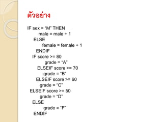 ตัวอย่าง
IF sex = “M” THEN
male = male + 1
ELSE
female = female + 1
ENDIF
IF score >= 80
grade = “A”
ELSEIF score >= 70
grade = “B”
ELSEIF score >= 60
grade = “C”
ELSEIF score >= 50
grade = “D”
ELSE
grade = “F”
ENDIF
 