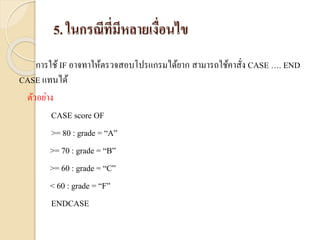 5. ในกรณีที่มีหลายเงื่อนไข
กำรใช้ IF อำจทำให้ตรวจสอบโปรแกรมได้ยำก สำมำรถใช้คำสั่ง CASE …. END
CASE แทนได้
ตัวอย่ำง
CASE score OF
>= 80 : grade = “A”
>= 70 : grade = “B”
>= 60 : grade = “C”
< 60 : grade = “F”
ENDCASE
 