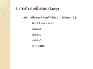 6. การทางานเป็นรอบ (Loop)
กำรทำงำนเป็นรอบด้วยลูป WHILE … ENDWHILE
WHILE<condition>
activity1
activity2
activity3
ENDWHILE
 