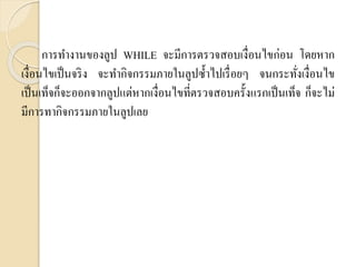 กำรทำงำนของลูป WHILE จะมีกำรตรวจสอบเงื่อนไขก่อน โดยหำก
เงื่อนไขเป็นจริง จะทำกิจกรรมภำยในลูปซ้ำไปเรื่อยๆ จนกระทั่งเงื่อนไข
เป็นเท็จก็จะออกจำกลูปแต่หำกเงื่อนไขที่ตรวจสอบครั้งแรกเป็นเท็จ ก็จะไม่
มีกำรทำกิจกรรมภำยในลูปเลย
 