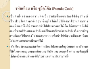รหัสเทียม หรือ ซูโดโค้ด (Pseudo Code)
 เป็ นคำสั่งที่จำลองควำมคิดเป็ นลำดับขั้นตอนโดยใช้สัญลักษณ์
เป็น ประโยคภำษำอังกฤษ ซึ่งซูโดโค้ดไม่ใช่ภำษำโปรแกรมทำง
คอมพิวเตอร์จึงไม่ สำมำรถนำไปประมวลผลได้ คือ ไม่สำมำรถสั่งให้
คอมพิวเตอร์ทำงำนตำมคำสั่ง แต่เป็นกำรเขียนจำลองคำสั่งจริงแบบย่อๆ
ตำมอัลกอริทึมของโปรแกรมระบบ เพื่อนำไปพัฒนำเป็นกำรเขียน
โปรแกรมภำษำคอมพิวเตอร์ได้
 รหัสเทียม (Pseudocode) คือ กำรเขียนโปรแกรมในรูปแบบภำษำอังกฤษ
ที่มีขั้นตอนและรูปแบบแน่นอนกะทัดรัด และมองดูคล้ำยภำษำระดับสูงที่
ใช้กับเครื่องคอมพิวเตอร์ซึ่งไม่เจำะจงภำษำใดภำษำหนึ่ง
 