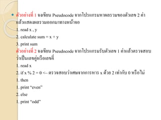  ตัวอย่ำงที่ 1 จงเขียน Pseudocodeจำกโปรแกรมหำผลรวมของตัวเลข 2 ค่ำ
แล้วแสดงผลรวมออกมำทำงหน้ำจอ
1. read x , y
2. calculate sum = x + y
3. print sum
ตัวอย่ำงที่ 2 จงเขียน Pseudocodeจำกโปรแกรมรับตัวเลข 1 ค่ำแล้วตรวจสอบ
ว่ำเป็นเลขคู่หรือเลขคี่
1. read x
2. if x % 2 = 0 <– ตรวจสอบว่ำเศษจำกกำรหำร x ด้วย 2 เท่ำกับ 0 หรือไม่
1. then
1. print “even”
2. else
1. print “odd”
 