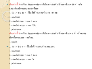  ตัวอย่ำงที่ 3 จงเขียน Pseudocode จำกโปรแกรมหำค่ำเฉลี่ยของตัวเลข 10 ค่ำ แล้ว
แสดงค่ำเฉลี่ยออกมำทำงหน้ำจอ
1. for i = 1 to 10 <– เป็นคำสั่งวนรอบจำนวน 10 รอบ
1. read num
2. calculate sum = sum + num
2. calculate mean = sum / 10
3. print mean
ตัวอย่ำงที่ 4 จงเขียน Pseudocodeจำกโปรแกรมหำค่ำเฉลี่ยของตัวเลข n ค่ำ แล้วแสดง
ค่ำเฉลี่ยออกมำทำงหน้ำจอ
1. read n
 2. for i = 1 to n <– เป็นคำสั่งวนรอบจำนวน n รอบ
1. read num
2. calculate sum = sum + num
3. calculate mean = sum / n
4. print mean
 