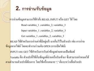 2. การอ่าน/รับข้อมูล
กำรอ่ำนข้อมูลสำมำรถใช้คำสั่ง READ, INPUT หรือ GET ได้โดย
Read variables_1 ,variables_2, variables_3
Input variables_1 ,variables_2, variables_3
Get variables_1 ,variables_2, variables_3
READ ใช้สำหรับกำรอ่ำนค่ำที่มีอยู่แล้ว มำเก็บไว้ในตัวแปร เช่น กำรอ่ำน
ข้อมูลจำกไฟล์ โดยจะทำงำนร่วมกับ OPEN (กำรเปิดไฟล์)
INPUT และ GET ใช้สำหรับกำรรับค่ำข้อมูลผ่ำนทำงแป้นพิมพ์
Variable คือ ตัวแปรที่ใช้เก็บข้อมูลที่อ่ำนหรือรับเข้ำมำ ซึ่งสำมำรถกำหนดได้
ตำมจำนวนตัวแปรที่ต้องกำร โดยใช้เครื่องหมำย “,” คั่นระหว่ำงชื่อตัวแปร
 