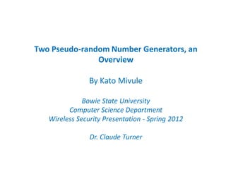 Two Pseudo-random Number Generators, an
               Overview

                By Kato Mivule

              Bowie State University
         Computer Science Department
   Wireless Security Presentation - Spring 2012

                Dr. Claude Turner
 