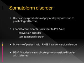  Unconscious production of physical symptoms due to
psychological factors
 2 somatoform disorders relevant to PNES are
-conversion disorder
-somatization disorder
 Majority of patients with PNES have conversion disorder
 DSM-IV added a new subcategory conversion disorder
with seizures
 