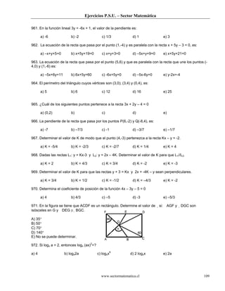 Ejercicios P.S.U. – Sector Matemática
www.sectormatematica.cl 109
961. En la función lineal 3y = -6x + 1, el valor de la pendiente es:
a) -6 b) -2 c) 1/3 d) 1 e) 3
962. La ecuación de la recta que pasa por el punto (1,-4) y es paralela con la recta x + 5y – 3 = 0, es:
a) –x+y+5=0 b) x+5y+19=0 c) x+y+3=0 d) –5x+y+9=0 e) x+5y+21=0
963. La ecuación de la recta que pasa por el punto (5,6) y que es paralela con la recta que une los puntos (-
4,0) y (1,-6) es:
a) –5x+6y=11 b) 6x+5y=60 c) -6x+5y=0 d) –5x-6y=0 e) y-2x=-4
964. El perímetro del triángulo cuyos vértices son (3,0); (3,4) y (0,4), es:
a) 5 b) 6 c) 12 d) 16 e) 25
965. ¿Cuál de los siguientes puntos pertenece a la recta 3x + 2y – 4 = 0
a) (0,2) b) c) d) e)
966. La pendiente de la recta que pasa por los puntos P(6,-2) y Q(-8,4), es:
a) -7 b) –7/3 c) -1 d) –3/7 e) –1/7
967. Determinar el valor de K de modo que el punto (4,-3) pertenezca a la recta Kx – y = -2.
a) K = -5/4 b) K = -2/3 c) K = -2/7 d) K = 1/4 e) K = 4
968. Dadas las rectas L1: y = Kx-3 y L2: y = 2x – 4K. Determinar el valor de K para que L1//L2.
a) K = 2 b) K = 4/3 c) K = 3/4 d) K = -2 e) K = -3
969. Determinar el valor de K para que las rectas y + 3 = Kx y 2x = -4K – y sean perpendiculares.
a) K = 3/4 b) K = 1/2 c) K = -1/2 d) K = –4/3 e) K = -2
970. Determina el coeficiente de posición de la función 4x – 3y – 5 = 0
a) 4 b) 4/3 c) –5 d) -3 e) –5/3
971. En la figura se tiene que ACDF es un rectángulo. Determine el valor de si: AGF y DGC son
isósceles en G y DEG ≅ BGC.
A) 35°
B) 50°
C) 70°
D) 140°
E) No se puede determinar.
972. Si logx a = 2, entonces logx (ax)2
=?
a) 4 b) logx2a c) logxx6
d) 2 logxx e) 2a
 