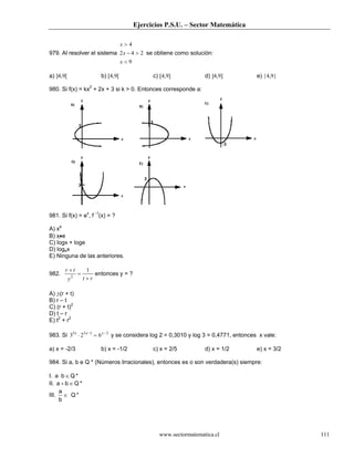 Ejercicios P.S.U. – Sector Matemática
www.sectormatematica.cl 111
979. Al resolver el sistema
9
242
4
<
>−
>
x
x
x
se obtiene como solución:
a) ]4,9[ b) [4,9[ c) [4,9] d) ]4,9] e) {4,9}
980. Si f(x) = kx2
+ 2x + 3 si k > 0. Entonces corresponde a:
981. Si f(x) = ex
, f -1
(x) = ?
A) xe
B) x•e
C) logx + loge
D) logex
E) Ninguna de las anteriores.
982.
rty
tr
+
=
+ 1
2
entonces y = ?
A) ±(r + t)
B) r – t
C) (r + t)2
D) t – r
E) t2
+ r2
983. Si 2135
623 −−
=⋅ xxx
y se considera log 2 = 0,3010 y log 3 = 0,4771, entonces x vale:
a) x = -2/3 b) x = -1/2 c) x = 2/5 d) x = 1/2 e) x = 3/2
984. Si a, b e Q * (Números Irracionales), entonces es o son verdadera(s) siempre:
I. *Qba ∈⋅
II. *Qba ∈+
III. *Q
b
a
∈
 