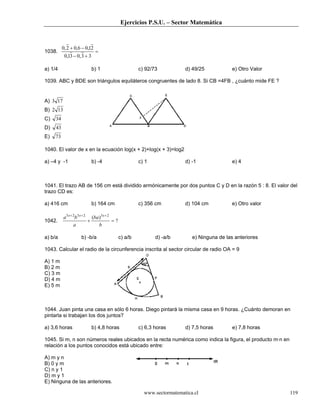 Ejercicios P.S.U. – Sector Matemática
www.sectormatematica.cl 119
1038. =
+−
−+
33,031,0
21,06,02,0
a) 1/4 b) 1 c) 92/73 d) 49/25 e) Otro Valor
1039. ABC y BDE son triángulos equiláteros congruentes de lado 8. Si CB =4FB , ¿cuánto mide FE ?
A) 173
B) 132
C) 34
D) 43
E) 73
1040. El valor de x en la ecuación log(x + 2)+log(x + 3)=log2
a) –4 y -1 b) -4 c) 1 d) -1 e) 4
1041. El trazo AB de 156 cm está dividido armónicamente por dos puntos C y D en la razón 5 : 8. El valor del
trazo CD es:
a) 416 cm b) 164 cm c) 356 cm d) 104 cm e) Otro valor
1042. ?
)( 232323
=+
+++
b
ba
a
ba xxx
a) b/a b) -b/a c) a/b d) -a/b e) Ninguna de las anteriores
1043. Calcular el radio de la circunferencia inscrita al sector circular de radio OA = 9
A) 1 m
B) 2 m
C) 3 m
D) 4 m
E) 5 m
1044. Juan pinta una casa en sólo 6 horas. Diego pintará la misma casa en 9 horas. ¿Cuánto demoran en
pintarla si trabajan los dos juntos?
a) 3,6 horas b) 4,8 horas c) 6,3 horas d) 7,5 horas e) 7,8 horas
1045. Si m, n son números reales ubicados en la recta numérica como indica la figura, el producto m·n en
relación a los puntos conocidos está ubicado entre:
A) m y n
B) 0 y m
C) n y 1
D) m y 1
E) Ninguna de las anteriores.
 
