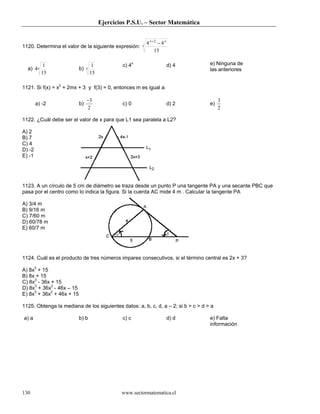 Ejercicios P.S.U. – Sector Matemática
www.sectormatematica.cl130
1120. Determina el valor de la siguiente expresión: x
xx
15
44 2
−+
a) x
15
1
4 b) x
15
1 c) 4x
d) 4 e) Ninguna de
las anteriores
1121. Si f(x) = x2
+ 2mx + 3 y f(3) = 0, entonces m es igual a:
a) -2 b)
2
3−
c) 0 d) 2 e)
2
3
1122. ¿Cuál debe ser el valor de x para que L1 sea paralela a L2?
A) 2
B) 7
C) 4
D) -2
E) -1
1123. A un círculo de 5 cm de diámetro se traza desde un punto P una tangente PA y una secante PBC que
pasa por el centro como lo indica la figura. Si la cuerda AC mide 4 m . Calcular la tangente PA
A) 3/4 m
B) 9/16 m
C) 7/60 m
D) 60/78 m
E) 60/7 m
1124. Cuál es el producto de tres números impares consecutivos, si el término central es 2x + 3?
A) 8x3
+ 15
B) 8x + 15
C) 8x3
- 36x + 15
D) 8x3
+ 36x2
- 46x – 15
E) 8x3
+ 36x2
+ 46x + 15
1125. Obtenga la mediana de los siguientes datos: a, b, c, d, a – 2; si b > c > d > a
a) a b) b c) c d) d e) Falta
información
 