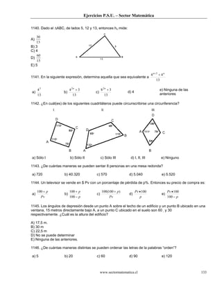 Ejercicios P.S.U. – Sector Matemática
www.sectormatematica.cl 133
1140. Dado el ∆ABC, de lados 5, 12 y 13, entonces hc mide:
A)
13
30
B) 3
C) 4
D)
13
60
E) 5
1141. En la siguiente expresión, determina aquella que sea equivalente a
13
44 3 nn
++
a)
13
43
b)
13
342
+n
c)
13
382
+n
d) 4
e) Ninguna de las
anteriores
1142. ¿En cuál(es) de los siguientes cuadriláteros puede circunscribirse una circunferencia?
a) Sólo I b) Sólo II c) Sólo III d) I, II, III e) Ninguno
1143. ¿De cuántas maneras se pueden sentar 8 personas en una mesa redonda?
a) 720 b) 40.320 c) 570 d) 5.040 e) 5.520
1144. Un televisor se vende en $ Pv con un porcentaje de pérdida de p%. Entonces su precio de compra es:
a)
Pv
p+100
b)
p
p
−
+
100
100
c)
Pv
p)100(100 +
d)
p
Pv 100•
e)
p
Pv
−
•
100
100
1145. Los ángulos de depresión desde un punto A sobre el techo de un edificio y un punto B ubicado en una
ventana, 15 metros directamente bajo A, a un punto C ubicado en el suelo son 60 y 30
respectivamente. ¿Cuál es la altura del edificio?
A) 17,5 m.
B) 30 m
C) 22,5 m
D) No se puede determinar
E) Ninguna de las anteriores.
1146. ¿De cuántas maneras distintas se pueden ordenar las letras de la palabras “orden”?
a) 5 b) 20 c) 60 d) 90 e) 120
 