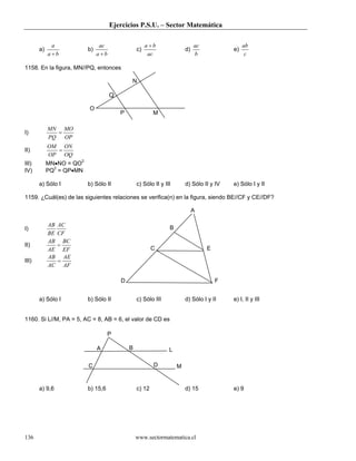 Ejercicios P.S.U. – Sector Matemática
www.sectormatematica.cl136
a)
ba
a
+
b)
ba
ac
+
c)
ac
ba +
d)
b
ac
e)
c
ab
1158. En la figura, MN//PQ, entonces
I)
OP
MO
PQ
MN
=
II)
OQ
ON
OP
OM
=
III) MN•NO = QO2
IV) PQ2
= QP•MN
a) Sólo I b) Sólo II c) Sólo II y III d) Sólo II y IV e) Sólo I y II
1159. ¿Cuál(es) de las siguientes relaciones se verifica(n) en la figura, siendo BE//CF y CE//DF?
I)
CF
AC
BE
AB
II)
EF
BC
AE
AB
=
III)
AF
AE
AC
AB
=
a) Sólo I b) Sólo II c) Sólo III d) Sólo I y II e) I, II y III
1160. Si L//M, PA = 5, AC = 8, AB = 6, el valor de CD es
a) 9,6 b) 15,6 c) 12 d) 15 e) 9
N
Q
MP
O
A
B
EC
FD
A
C
P
M
L
D
B
 