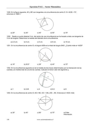 Ejercicios P.S.U. – Sector Matemática
www.sectormatematica.cl148
1249. En la figura siguiente, AC y BC son tangentes a la circunferencia de centro O. Si <ACB = 70°,
entonces el <ABO =
a) 20° b) 35° c) 45° d) 55° e) 70°
1250. Desde un punto distante 5 cm. del centro de una circunferencia se ha trazado a ésta una tangente de
3 cm de longitud. Determinar la medida del diámetro de la circunferencia.
a) 2,5 cm. b) 4 cm. c) 5 cm. d) 8 cm. e) 10 cm.
1251. En la circunferencia de centro O, el ángulo AOB es la mitad del ángulo BAO. ¿Cuánto mide el <ACB?
a) 18° b) 22,5° c) 36° d) 45° e) 72°
1252. En la circunferencia siguiente se da la medida de dos trazos determinados por la intersección de las
cuerdas y la medida total de una de las cuerdas. Calcular el menor valor del segmento y.
a) 1 b) 3,25 c) 4 d) 6,5 e) 9
1253. En la circunferencia de centro O; AO // BC; OC = CB y OD ⊥ BC. Entonces el <AOC mide:
a) 30° b) 45° c) 60° d) 75° e) Falta
Información
 