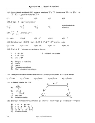 Ejercicios P.S.U. – Sector Matemática
www.sectormatematica.cl154
1285. En un triángulo acutángulo ABC, se trazan las alturas BE y CH de modo que 4=AH y 2=AE . Si
21=+ ACAB , ¿cuál es el valor de AB ?
a) 3 b) 2 c) 7 d) 5 e) 8
1286. Si log(x + 3) – logx = 2, entonces x =
a)
3
1−
b)
33
1
c)
11
1
d)
3
1 e) Ninguna de las
anteriores
1287.
r t
y t r
+
=
+2
1
, entonces y = ?
a) ± (r + t) b) r - t c) (r + t)2
d) t - r e) t2
+ r2
1288. Considerar log 2 = 0,3010 y log 3 = 0,477. Si 35x
• 2 3x-1
= 6x-2
entonces x vale:
a) x = -2/3 b) x = -1/2 c) x = 2/5 d) x = 1/2 e) x = 3/2
1289. Si a, b ∈ /Q * , entonces son verdaderas siempre:
I. a • b ∈ /Q * /Q *: números irracionales.
II. a + b ∈ /Q *
III. a/b ∈ /Q *
A) Ninguna es verdadera
B) Sólo II
C) Sólo III
D) Todas son verdaderas
E) Si a ≠ b todas son verdaderas.
1290. La longitud de una circunferencia circunscrita a un triángulo equilátero de 12 cm de lado es:
a) π32 cm b) π34 cm c) π38 cm d) π316 cm e) π332 cm
1291. El área del trapecio ABCD es:
A)
9 3 3
2
−
B) 5 3 3−
C) 11 3 6− +
D) Otro valor
E) Falta información.
1292. Sean a y b números enteros, el número que antecede y el número par que sucede a (a + b + 1) son:
A) a + b y a + b + 2
B) a + b y 2(a + b + 1)
C) a + b + 2 y a + b + 3
D) 2a - 2b y 2a + 2b + 2
E) Falta información.
D C
A B
2
60o 45o
4 3−
 