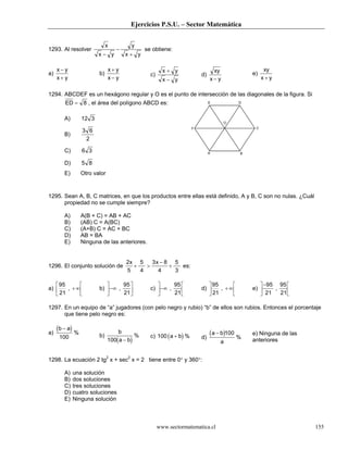 Ejercicios P.S.U. – Sector Matemática
www.sectormatematica.cl 155
E D
F C
O
A B
1293. Al resolver
x
x y
y
x y−
−
+
se obtiene:
a)
x y
x y
−
+
b)
x y
x y
+
−
c)
x y
x y
+
−
d)
xy
x y−
e)
xy
x y+
1294. ABCDEF es un hexágono regular y O es el punto de intersección de las diagonales de la figura. Si
ED = 8 , el área del polígono ABCD es:
A) 12 3
B)
3 6
2
C) 6 3
D) 5 8
E) Otro valor
1295. Sean A, B, C matrices, en que los productos entre ellas está definido, A y B, C son no nulas. ¿Cuál
propiedad no se cumple siempre?
A) A(B + C) = AB + AC
B) (AB) C = A(BC)
C) (A+B) C = AC + BC
D) AB = BA
E) Ninguna de las anteriores.
1296. El conjunto solución de
2
5
5
4
3 8
4
5
3
x x
+ >
−
+ es:
a)
95
21
, +∞





 b) −∞





,
95
21
c) −∞





,
95
21
d)
95
21
, +∞





 e)
−





95
21
95
21
,
1297. En un equipo de “a” jugadores (con pelo negro y rubio) “b” de ellos son rubios. Entonces el porcentaje
que tiene pelo negro es:
a)
( )b a−
100
%
b)
( )
b
a b100 −
% c) ( )100 a b+ % d)
( )a b
a
− 100
%
e) Ninguna de las
anteriores
1298. La ecuación 2 tg2
x + sec2
x = 2 tiene entre 0° y 360°:
A) una solución
B) dos soluciones
C) tres soluciones
D) cuatro soluciones
E) Ninguna solución
 