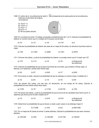 Ejercicios P.S.U. – Sector Matemática
www.sectormatematica.cl 157
1308. O: centro de la circunferencia de radio 2. AB corresponde de la sexta parte de la circunferencia,
entonces el perímetro de la figura
achurada es:
A) 10π/3 + 4
B) 10π/3 + 2
C) 5π/3 + 2
D) 5π/3 + 4
E) No se puede calcular.
1309. En una bolsa se echan 12 bolitas numeradas correlativamente del 1 al 12. Calcular la probabilidad de
obtener un número menor que 5 o múltiplo de 5 al sacar una de ellas.
a) 1/2 b) 1/3 c) 1/6 d) 1/18 e) 0
1310. Calcular la probabilidad de obtener dos ases de un naipe de 52 cartas, sin devolver la primera carta al
naipe.
a) 1/26 b) 1/352 c) 4/663 d) 1/221 e) 3/674
1311. Al lanzar dos dados, ¿cuál es la probabilidad de obtener un puntaje menor que 5 ó mayor que 10?
a) 1/72 b) 1/12 c) 1/4 d) 1/6 e) Ninguna de
las anteriores
1312. Calcular la probabilidad de que al sacar dos fichas de una bolsa, que contiene 3 fichas rojas y 4
blancas, con reposición, ambas sean fichas rojas.
a) 3/4 b) 2/7 c) 6/49 d) 1/7 e) 9/49
1313. Si se lanza un dado, calcular la probabilidad de que se obtenga un número impar o múltiplo de 3.
a) 1/2 b) 2/3 c) 1/3 d) 1/6 e) 5/6
1314. Se extraen dos cartas, una tras otra, sin devolución, de una baraja de 40 cartas. Calcular la
probabilidad de que ambas cartas sean reyes.
a) 1/100 b) 1/5 c) 1/130 d) 23/130 e) 1/20
1315. Se lanzan dos dados, ¿cuál es la probabilidad de que la suma de los resultados sea menor que 6, si
sabemos que dicha suma ha sido múltiplo de 4?
a) 1/3 b) 1/4 c) 5/18 d) 3/10 e) Ninguna de
las anteriores
1316. Determinar la probabilidad de que al lanzar un dado cuatro veces no se obtenga ningún 6.
a) 0 b) 1/1296 c) 10/3 d) 2/3 e) 625/1296
1317. En un naipe de 40 cartas se toman 3 cartas distintas. Calcular la probabilidad de que sean números
distintos.
a) 1/64.000 b) 3/40 c) 1/59.280 d) 4/3.705 e) 192/247
O
C
B
A
 