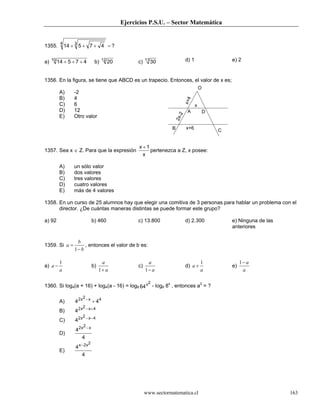 Ejercicios P.S.U. – Sector Matemática
www.sectormatematica.cl 163
1355. 14 5 7 4
34
+ + + = ?
a) 14 5 7 410
+ + + b) 2012
c) 3011 d) 1 e) 2
1356. En la figura, se tiene que ABCD es un trapecio. Entonces, el valor de x es;
A) -2
B) 4
C) 6
D) 12
E) Otro valor
1357. Sea x ∈ Z. Para que la expresión
x
x
+1
pertenezca a Z, x posee:
A) un sólo valor
B) dos valores
C) tres valores
D) cuatro valores
E) más de 4 valores
1358. En un curso de 25 alumnos hay que elegir una comitiva de 3 personas para hablar un problema con el
director. ¿De cuántas maneras distintas se puede formar este grupo?
a) 92 b) 460 c) 13.800 d) 2.300 e) Ninguna de las
anteriores
1359. Si
b
b
a
−
=
1
, entonces el valor de b es:
a)
a
a
1
− b)
a
a
+1
c)
a
a
−1
d)
a
a
1
+ e)
a
a−1
1360. Si log4(a + 16) + log4(a - 16) = log8 64
2x - log8 8x
, entonces a2
= ?
A) 4 42 2 4x x−
+
B) 42 2 4x x− +
C) 42 2 4x x− −
D)
4
4
2 2x x−
E)
4
4
2 2x x−
B C
O
A D
x
x+4
2x-2
x+6
 
