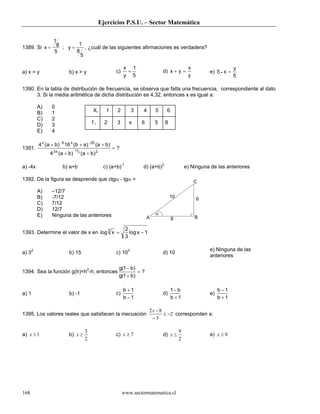 Ejercicios P.S.U. – Sector Matemática
www.sectormatematica.cl168
1389. Si x y= =
1
8
5
1
8
5
; , ¿cuál de las siguientes afirmaciones es verdadera?
a) x = y b) x > y c)
5
1
y
x
= d)
y
x
yx =+ e)
5
y
x5 =•
1390. En la tabla de distribución de frecuencia, se observa que falta una frecuencia, correspondiente al dato
3. Si la media aritmética de dicha distribución es 4,32, entonces x es igual a:
A) 0
B) 1
C) 2
D) 3
E) 4
1391. ?
)ba()ba(4
)ba()ab(16)ba(4
2x3
20x5x
3
75
=
++
+++
−
−−
a) -4x b) a+b c) (a+b)-1
d) (a+b)2
e) Ninguna de las anteriores
1392. De la figura se desprende que ctgα - tgα =
A) –12/7
B) -7/12
C) 7/12
D) 12/7
E) Ninguna de las anteriores
1393. Determine el valor de x en 1xlog
3
2
xlog3
−=
a) 32
b) 15 c) 103
d) 10
e) Ninguna de las
anteriores
1394. Sea la función g(h)=h2
-h; entonces ?
)b1(g
)b1(g
=
+
−
a) 1 b) -1 c)
1b
1b
−
+
d)
1b
b1
+
−
e)
1b
1b
+
−
1395. Los valores reales que satisfacen la inecuación 2
3
82
−≤
−
−x
corresponden a:
a) 1≤x b)
2
3
≥x c) 7≥x d)
2
9
≤x e) 0≥x
A B
C
10
6
8
α
Xi 1 2 3 4 5 6
f i 2 3 x 6 5 8
 