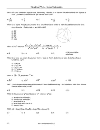 Ejercicios P.S.U. – Sector Matemática
www.sectormatematica.cl178
1462. Una urna contiene 4 tarjetas rojas, 3 blancas y 2 azules. Si se extraen simultáneamente tres tarjetas al
azar, ¿cuál es la probabilidad de que las tres sean rojas?
a)
243
8
b)
3
1
c)
4
3
d)
21
1
e)
21
3
1463. En la figura, Arco(BC) es un sexto de la circunferencia de centro O. ABCD cuadrilátero inscrito en la
circunferencia. ¿Cuánto vale x+ y si AC AB= ?
A) 30°
B) 45°
C) 60°
D) 75°
E) 105°
1464. Si a=x2
, entonces
x x b x b b
x x b b
a b a b
a b a b
a b
b a
6 4 2 2 3
4 2 2 2 2
3 3
2
+ + +
+ +
⋅
+ −
− +
+
−
−
=
( )( )
( )( )
?
a) 3 b) a - b c) 0 d) -3
e) Ninguna de las
anteriores
1465. Si se tiene una esfera de volumen V cm3
y área de A cm2
. Determine el radio de dicha esfera en
función de A y V.
A) (V/A) cm
B) (A3
/V) cm
C) (3A3
/V) cm
D) (3V2
/A3
) cm
E) (3V/A) cm
1466. Si x6 4
5= , entonces x =?
a) 534
b) 4 53 c) 53
d) 53 e) 53
1467 ¿De cuántas maneras se pueden ordenar 2 libros de Matemática y 3 de Castellano, si los de la misma
materia deben estar juntos?
a) 6 b) 5 c) 12 d) 18 e) 24
1468. Si el sucesor de “p” es el doble de “q”, entonces “p” es :
A) doble del sucesor de q
B) sucesor del doble de q
C) antecesor de q
D) antecesor del doble de q
E) sucesor de q
1469 si U = (log23)(log34)(log45)......(log1516), entonces U=
a) -4 b) -3 c) 3 d) 4 e) 5
O
A
B
C
D
x
y
 