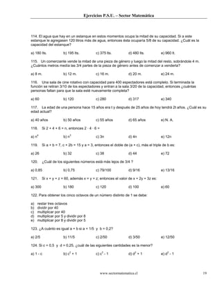 Ejercicios P.S.U. – Sector Matemática
www.sectormatematica.cl 19
114. El agua que hay en un estanque en estos momentos ocupa la mitad de su capacidad. Si a este
estanque le agregasen 120 litros más de agua, entonces ésta ocuparía 5/8 de su capacidad. ¿Cuál es la
capacidad del estanque?
a) 180 lts. b) 195 lts. c) 375 lts. d) 480 lts. e) 960 lt.
115. Un comerciante vende la mitad de una pieza de género y luego la mitad del resto, sobrándole 4 m.
¿Cuántos metros medía las 3/4 partes de la pieza de género antes de comenzar a venderla?
a) 8 m. b) 12 m. c) 16 m. d) 20 m. e) 24 m.
116. Una sala de cine rotativo con capacidad para 400 espectadores está completo. Si terminada la
función se retiran 3/10 de los espectadores y entran a la sala 3/20 de la capacidad, entonces ¿cuántas
personas faltan para que la sala esté nuevamente completa?
a) 60 b) 120 c) 280 d) 317 e) 340
117. La edad de una persona hace 15 años era t y después de 25 años de hoy tendrá 2t años. ¿Cuál es su
edad actual?
a) 40 años b) 50 años c) 55 años d) 65 años e) N. A.
118. Si 2 + 4 + 6 = n, entonces 2 · 4 · 6 =
a) n4
b) n3
c) 3n d) 4n e) 12n
119. Si a + b = 7, c + 2b = 15 y a = 3, entonces el doble de (a + c), más el triple de b es:
a) 26 b) 32 c) 38 d) 44 e) 72
120. ¿Cuál de los siguientes números está más lejos de 3/4 ?
a) 0,85 b) 0,75 c) 79/100 d) 9/16 e) 13/16
121. Si x + y + z = 60, además x = y = z; entonces el valor de x + 2y + 3z es:
a) 300 b) 180 c) 120 d) 100 e) 60
122. Para obtener los cinco octavos de un número distinto de 1 se debe:
a) restar tres octavos
b) dividir por 40
c) multiplicar por 40
d) multiplicar por 5 y dividir por 8
e) multiplicar por 8 y dividir por 5
123. ¿A cuánto es igual a + b si a = 1/5 y b = 0,2?
a) 2/5 b) 11/5 c) 2/50 d) 3/50 e) 12/50
124. Si c = 0,5 y d = 0,25, ¿cuál de las siguientes cantidades es la menor?
a) 1 - c b) c2
+ 1 c) c2
- 1 d) d2
+ 1 e) d2
- 1
 