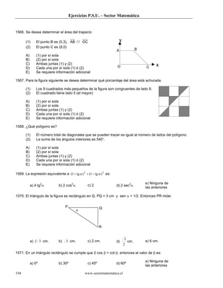 Ejercicios P.S.U. – Sector Matemática
www.sectormatematica.cl194
1566. Se desea determinar el área del trapecio
(1) El punto B es (5,3), AB OC/ /
(2) El punto C es (8,0)
A) (1) por sí sola
B) (2) por sí sola
C) Ambas juntas (1) y (2)
D) Cada una por sí sola (1) ó (2)
E) Se requiere información adicional
1567. Para la figura siguiente se desea determinar qué porcentaje del área está achurada.
(1) Los 9 cuadrados más pequeños de la figura son congruentes de lado 8.
(2) El cuadrado tiene lado 5 (el mayor)
A) (1) por sí sola
B) (2) por sí sola
C) Ambas juntas (1) y (2)
D) Cada una por sí sola (1) ó (2)
E) Se requiere información adicional
1568. ¿Qué polígono es?
(1) El número total de diagonales que se pueden trazar es igual al número de lados del polígono.
(2) La suma de los ángulos interiores es 540°.
A) (1) por sí sola
B) (2) por sí sola
C) Ambas juntas (1) y (2)
D) Cada una por sí sola (1) ó (2)
E) Se requiere información adicional
1569. La expresión equivalente a 22
)tg1()tg1( αα −++ es:
a) 4 tg2
α b) 2 cos2
α c) 2 d) 2 sec2
α
e) Ninguna de
las anteriores
1570. El triángulo de la figura es rectángulo en Q. PQ = 3 cm y sen α = 1/2. Entonces PR mide:
a) 32 cm. b) 3 cm. c) 2 cm. d)
2
3
cm. e) 6 cm.
1571. En un triángulo rectángulo se cumple que 2 cos β = cot β, entonces el valor de β es:
a) 0º b) 30º c) 45º d) 60º
e) Ninguna de
las anteriores
A B
CO
y
x
P
α
R
Q
 