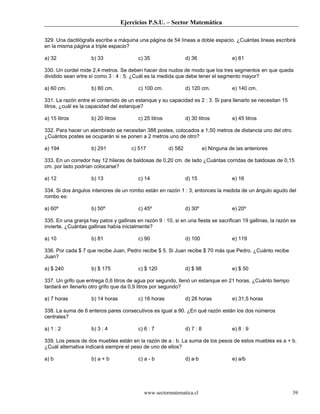 Ejercicios P.S.U. – Sector Matemática
www.sectormatematica.cl 39
329. Una dactilógrafa escribe a máquina una página de 54 líneas a doble espacio. ¿Cuántas lineas escribirá
en la misma página a triple espacio?
a) 32 b) 33 c) 35 d) 36 e) 81
330. Un cordel mide 2,4 metros. Se deben hacer dos nudos de modo que los tres segmentos en que queda
dividido sean ertre sí como 3 : 4 : 5. ¿Cuál es la medida que debe tener el segmento mayor?
a) 60 cm. b) 80 cm. c) 100 cm. d) 120 cm. e) 140 cm.
331. La razón entre el contenido de un estanque y su capacidad es 2 : 3. Si para llenarlo se necesitan 15
litros, ¿cuál es la capacidad del estanque?
a) 15 litros b) 20 litros c) 25 litros d) 30 litros e) 45 litros
332. Para hacer un alambrado se necesitan 388 postes, colocados a 1,50 metros de distancia uno del otro.
¿Cuántos postes se ocuparán si se ponen a 2 metros uno de otro?
a) 194 b) 291 c) 517 d) 582 e) Ninguna de las anteriores
333. En un corredor hay 12 hileras de baldosas de 0,20 cm. de lado ¿Cuántas corridas de baldosas de 0,15
cm. por lado podrían colocarse?
a) 12 b) 13 c) 14 d) 15 e) 16
334. Si dos ángulos interiores de un rombo están en razón 1 : 3, entonces la medida de un ángulo agudo del
rombo es:
a) 60º b) 50º c) 45º d) 30º e) 20º
335. En una granja hay patos y gallinas en razón 9 : 10, si en una fiesta se sacrifican 19 gallinas, la razón se
invierte. ¿Cuántas gallinas había inicialmente?
a) 10 b) 81 c) 90 d) 100 e) 119
336. Por cada $ 7 que recibe Juan, Pedro recibe $ 5. Si Juan recibe $ 70 más que Pedro. ¿Cuánto recibe
Juan?
a) $ 240 b) $ 175 c) $ 120 d) $ 98 e) $ 50
337. Un grifo que entrega 0,6 litros de agua por segundo, llenó un estanque en 21 horas. ¿Cuánto tiempo
tardará en llenarlo otro grifo que da 0,9 litros por segundo?
a) 7 horas b) 14 horas c) 16 horas d) 28 horas e) 31,5 horas
338. La suma de 6 enteros pares consecutivos es igual a 90. ¿En qué razón están los dos números
centrales?
a) 1 : 2 b) 3 : 4 c) 6 : 7 d) 7 : 8 e) 8 : 9
339. Los pesos de dos muebles están en la razón de a : b. La suma de los pesos de estos muebles es a + b.
¿Cuál alternativa indicará siempre el peso de uno de ellos?
a) b b) a + b c) a - b d) a·b e) a/b
 