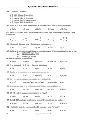 Ejercicios P.S.U. – Sector Matemática
www.sectormatematica.cl50
461. La expresión (2x)3
se lee:
a) El doble del cubo de un número
b) El doble del triple de un número
c) El cubo del doble de un número
d) El cubo del cuadrado de un número
e) El triple del doble de un número
462. Dentro de 10 años Juanito tendrá el triple de la edad que tiene ahora. Entonces ahora tiene:
a) 2 años b) 3 años c) 4 años d) 5 años e) 6 años
463. Siendo n un número entero, el cuociente entre un número impar cualquiera y el número par que le
antecede es:
a)
1+n
n
b)
n
n 2+
c)
n
2
1+ d)
n2
1
1+ e)
32
12
−
−
n
n
464. El triple de la diferencia entre 0,6 y su inverso multiplicativo es:
a) 3,2 b) 32 c) –3,2 d) 45/16 e) -3
465. Si el largo de un rectángulo se triplica y su ancho disminuye al 50%, entonces se afirma que su área:
I) se hace 1,5 veces mayor
II) se incrementa en el 50%
III) aumenta en el 150%
de estas afirmaciones son verdaderas:
a) Sólo I b) Sólo II c) Sólo III d) Sólo I y II e) I, II y III
466. En la sucesión 0, 1, 8, 27, 64, ... el término siguiente es:
a) 25 b) 125 c) 216 d) 256 e) 625
467. El doble de un número n más su cuadrado, se expresa por:
a) 2n2
b) 2n3
c) n2
(n+1) d) 3n e) n(2+n)
468. Si a = b, ¿cuál de las siguientes expresiones no está definida?
a) (a-b)2
b) (a2
-b2
):(a2
+b2
) c) (a-b):(a+b) d) (a+b):(a-b) e) a:b
469. Un objeto que costó $n se vende perdiendo el 25% del costo. La pérdida es:
a) $ n b) $ 2,5n c) $ 0,25n d) $ n/25 e) $ n/75
470. Si k < 0, ¿cuál de las siguientes expresiones es mayor?
a) 0,56k b) 0,09k c) 0,5k d) 1,5k e) 0,1k
471. Gasto $ 350 lo cual equivale a la cuarta parte del dinero que tengo. Me quedan:
a) $ 1.400 b) $ 700 c) $ 1.050 d) $ 875 e) $ 87,50
472. ¿Cuál de los siguientes números es divisible por 2, por 3 y por 7, a la vez?
a) 63 b) 120 c) 237 d) 840 e) 2.370
 