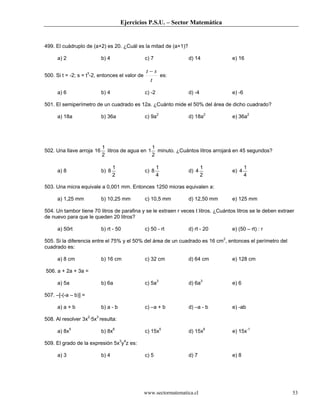 Ejercicios P.S.U. – Sector Matemática
www.sectormatematica.cl 53
499. El cuádruplo de (a+2) es 20. ¿Cuál es la mitad de (a+1)?
a) 2 b) 4 c) 7 d) 14 e) 16
500. Si t = -2; s = t3
-2, entonces el valor de
t
st −
es:
a) 6 b) 4 c) -2 d) -4 e) -6
501. El semiperímetro de un cuadrado es 12a. ¿Cuánto mide el 50% del área de dicho cuadrado?
a) 18a b) 36a c) 9a2
d) 18a2
e) 36a2
502. Una llave arroja
2
1
16 litros de agua en
2
1
1 minuto. ¿Cuántos litros arrojará en 45 segundos?
a) 8 b)
2
1
8 c)
4
1
8 d)
2
1
4 e)
4
1
4
503. Una micra equivale a 0,001 mm. Entonces 1250 micras equivalen a:
a) 1,25 mm b) 10,25 mm c) 10,5 mm d) 12,50 mm e) 125 mm
504. Un tambor tiene 70 litros de parafina y se le extraen r veces t litros. ¿Cuántos litros se le deben extraer
de nuevo para que le queden 20 litros?
a) 50rt b) rt - 50 c) 50 - rt d) rt - 20 e) (50 – rt) : r
505. Si la diferencia entre el 75% y el 50% del área de un cuadrado es 16 cm2
, entonces el perímetro del
cuadrado es:
a) 8 cm b) 16 cm c) 32 cm d) 64 cm e) 128 cm
506. a + 2a + 3a =
a) 5a b) 6a c) 5a3
d) 6a3
e) 6
507. –[-(-a – b)] =
a) a + b b) a - b c) –a + b d) –a - b e) -ab
508. Al resolver 3x2
·5x3
resulta:
a) 8x5
b) 8x6
c) 15x5
d) 15x6
e) 15x-1
509. El grado de la expresión 5x3
y4
z es:
a) 3 b) 4 c) 5 d) 7 e) 8
 