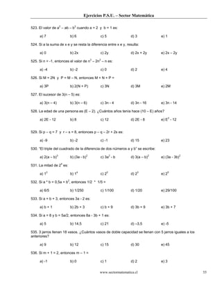 Ejercicios P.S.U. – Sector Matemática
www.sectormatematica.cl 55
523. El valor de a2
– ab – b2
cuando a = 2 y b = 1 es:
a) 7 b) 6 c) 5 d) 3 e) 1
524. Si a la suma de x e y se resta la diferencia entre x e y, resulta:
a) 0 b) 2x c) 2y d) 2x + 2y e) 2x – 2y
525. Si n = -1, entonces el valor de n3
– 2n2
– n es:
a) -4 b) -2 c) 0 d) 2 e) 4
526. Si M = 2N y P = M – N, entonces M + N + P =
a) 3P b) 2(N + P) c) 3N d) 3M e) 2M
527. El sucesor de 3(n – 5) es:
a) 3(n – 4) b) 3(n – 6) c) 3n - 4 d) 3n - 16 e) 3n - 14
528. La edad de una persona es (E – 2). ¿Cuántos años tenía hace (10 – E) años?
a) 2E - 12 b) 8 c) 12 d) 2E - 8 e) E2
- 12
529. Si p – q = 7 y r – s = 8, entonces p – q – 2r + 2s es:
a) -9 b) -2 c) -1 d) 15 e) 23
530. “El triple del cuadrado de la diferencia de dos números a y b” se escribe:
a) 2(a – b)3
b) (3a - b)2
c) 3a2
- b d) 3(a – b)2
e) (3a - 3b)2
531. La mitad de 24
es:
a) 12
b) 14
c) 22
d) 23
e) 25
532. Si a * b = 0,5a + b2
, entonces 1/2 * 1/5 =
a) 6/5 b) 1/250 c) 1/100 d) 1/20 e) 29/100
533. Si a = b + 3, entonces 3a - 2 es:
a) b + 1 b) 2b + 3 c) b + 9 d) 3b + 9 e) 3b + 7
534. Si a = 8 y b = 5a/2, entonces 8a - 3b + 1 es:
a) 5 b) 14,5 c) 21 d) –3,5 e) -5
535. 3 jarros llenan 18 vasos. ¿Cuántos vasos de doble capacidad se llenan con 5 jarros iguales a los
anteriores?
a) 9 b) 12 c) 15 d) 30 e) 45
536. Si m + 1 = 2, entonces m – 1 =
a) -1 b) 0 c) 1 d) 2 e) 3
 
