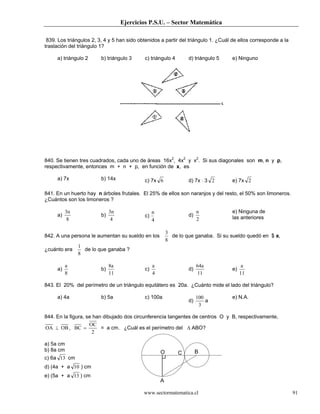 Ejercicios P.S.U. – Sector Matemática
www.sectormatematica.cl 91
839. Los triángulos 2, 3, 4 y 5 han sido obtenidos a partir del triángulo 1. ¿Cuál de ellos corresponde a la
traslación del triángulo 1?
a) triángulo 2 b) triángulo 3 c) triángulo 4 d) triángulo 5 e) Ninguno
840. Se tienen tres cuadrados, cada uno de áreas 16x2
, 4x2
y x2
. Si sus diagonales son m, n y p,
respectivamente, entonces m + n + p, en función de x, es
a) 7x b) 14x c) 7x 6 d) 7x ⋅ 3 2 e) 7x 2
841. En un huerto hay n árboles frutales. El 25% de ellos son naranjos y del resto, el 50% son limoneros.
¿Cuántos son los limoneros ?
a)
8
3n
b)
4
3n
c)
4
n
d)
2
n e) Ninguna de
las anteriores
842. A una persona le aumentan su sueldo en los
8
3
de lo que ganaba. Si su sueldo quedó en $ a,
¿cuánto era
8
1
de lo que ganaba ?
a)
8
a
b)
11
8a
c)
4
a
d)
11
64a
e)
11
a
843. El 20% del perímetro de un triángulo equilátero es 20a. ¿Cuánto mide el lado del triángulo?
a) 4a b) 5a c) 100a
d)
3
100
a
e) N.A.
844. En la figura, se han dibujado dos circunferencia tangentes de centros O y B, respectivamente,
OBOA ⊥ ,
2
OC
BC = = a cm. ¿Cuál es el perímetro del ∆ ABO?
a) 5a cm
b) 8a cm
c) 6a 13 cm
d) (4a + a 10 ) cm
e) (5a + a 13 ) cm
O C B
A
 