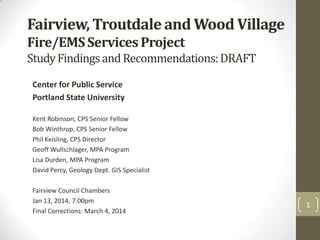 Fairview, Troutdale and Wood Village
Fire/EMS Services Project
Study Findings and Recommendations: DRAFT
Center for Public Service
Portland State University
Kent Robinson, CPS Senior Fellow
Bob Winthrop, CPS Senior Fellow
Phil Keisling, CPS Director
Geoff Wullschlager, MPA Program
Lisa Durden, MPA Program
David Percy, Geology Dept. GIS Specialist

Fairview Council Chambers
Jan 13, 2014, 7:00pm
Final Corrections: March 4, 2014

1

 