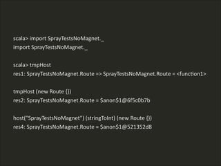scala>  import  SprayTestsNoMagnet._  
import  SprayTestsNoMagnet._  
!
scala>  tmpHost  
res1:  SprayTestsNoMagnet.Route  =>  SprayTestsNoMagnet.Route  =  <funcLon1>  
!
tmpHost  (new  Route  {})  
res2:  SprayTestsNoMagnet.Route  =  $anon$1@6f5c0b7b  
!
host("SprayTestsNoMagnet")  (stringToInt)  (new  Route  {})  
res4:  SprayTestsNoMagnet.Route  =  $anon$1@521352d8
 