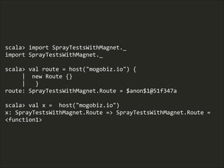 scala>  import  SprayTestsWithMagnet._  
import  SprayTestsWithMagnet._  
!
scala>  val  route  =  host("mogobiz.io")  {  
          |    new  Route  {}  
          |      }  
route:  SprayTestsWithMagnet.Route  =  $anon$1@51f347a  
!
scala>  val  x  =    host("mogobiz.io")  
x:  SprayTestsWithMagnet.Route  =>  SprayTestsWithMagnet.Route  =  
<function1>
 