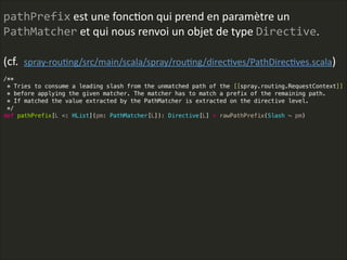 pathPrefix  est  une  foncLon  qui  prend  en  paramètre  un  
PathMatcher  et  qui  nous  renvoi  un  objet  de  type  Directive.    
!
(cf.    spray-­‐rouLng/src/main/scala/spray/rouLng/direcLves/PathDirecLves.scala)
 