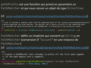 pathPrefix  est  une  foncLon  qui  prend  en  paramètre  un  
PathMatcher  et  qui  nous  renvoi  un  objet  de  type  Directive.    
!
(cf.    spray-­‐rouLng/src/main/scala/spray/rouLng/direcLves/PathDirecLves.scala)
PathMatcher  déﬁni  un  implicite  qui  converL  un  String  en  
PathMatcher  (conversion  d’  "acount"  en  une  instance  de  
PathMatcher)  
(cf.    spray-­‐rouLng/src/main/scala/spray/rouLng/PathMatcher.scala)
 